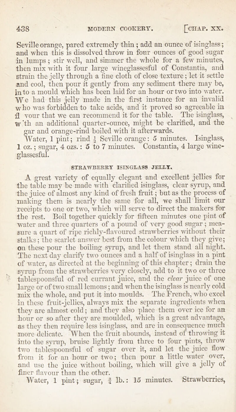 Seville orange, pared extremely thin ; add an ounce of isinglass; and when this is dissolved throw in four ounces of good sugar in lumps; stir well, and simmer the whole for a few minutes, then mix with it four large wineglassesful of Constantia, and strain the jelly through a fine cloth of close texture; let it settle and cool, then pour it gently from any sediment there may be, into a mould which has been laid for an hour or two into water. We had this jelly made in the first instance for an invalid who was forbidden to take acids, and it proved so agreeable in 11 vour that we can recommend it for the table. The isinglass, ^ w‘th an additional quarter-ounce, might be clarified, and the gar and orange-rind boiled with it afterwards. Water, 1 pint; rind I Seville orange: 5 minutes. Isinglass, 1 oz.; sugar, 4 ozs.: 5 to 7 minutes. Constantia, 4 large wine- glassesful. STRAWBERRY ISINGLASS JELLY. A great variety of equally elegant and excellent jellies for the table may be made with clarified isinglass, clear sj^rup, and the juice of almost any kind of fresh fruit; but as the process of making them is nearly the same for all, we shall limit our receipts to one or two, which ivill serve to direct the makers for the rest. Boil together quickly for fifteen minutes one pint of water and three quarters of a pound of very good sugar ; mea- sure a quart of ripe richly-flavoured strawberries without their stalks: the scarlet answer best from the colour which they give; on these pour the boiling syrup, and let them stand all night. The next day clarify two ounces and a half of isinglass in a pint of water, as directed at the beginning of this chapter; drain the syrup from the strawberries very closely, add to it two or three tablespoonsful of red currant juice, and the clear juice of one large or of two small lemons; and when the isinglass is nearly cold mix the whole, and put it into moulds. The French, who excel in these fruit-jellies, always mix the separate ingredients when they are almost cold; and they also place them over ice for an hour or so after they are moulded, which is a great advantage, as they then require less isinglass, and are in consequence much more delicate. When the fruit abounds, instead of throwing it into the syrup, bruise lightly from three to four pints, throw two tablespoonsful of sugar over it, and let the juice flow from it for an hour or two; then pour a little water over, and use the juice without boiling, which will give a jelly of finer flavour than the other. Water, 1 pint; sugar, f lb.: 15 minutes. Strawberries,