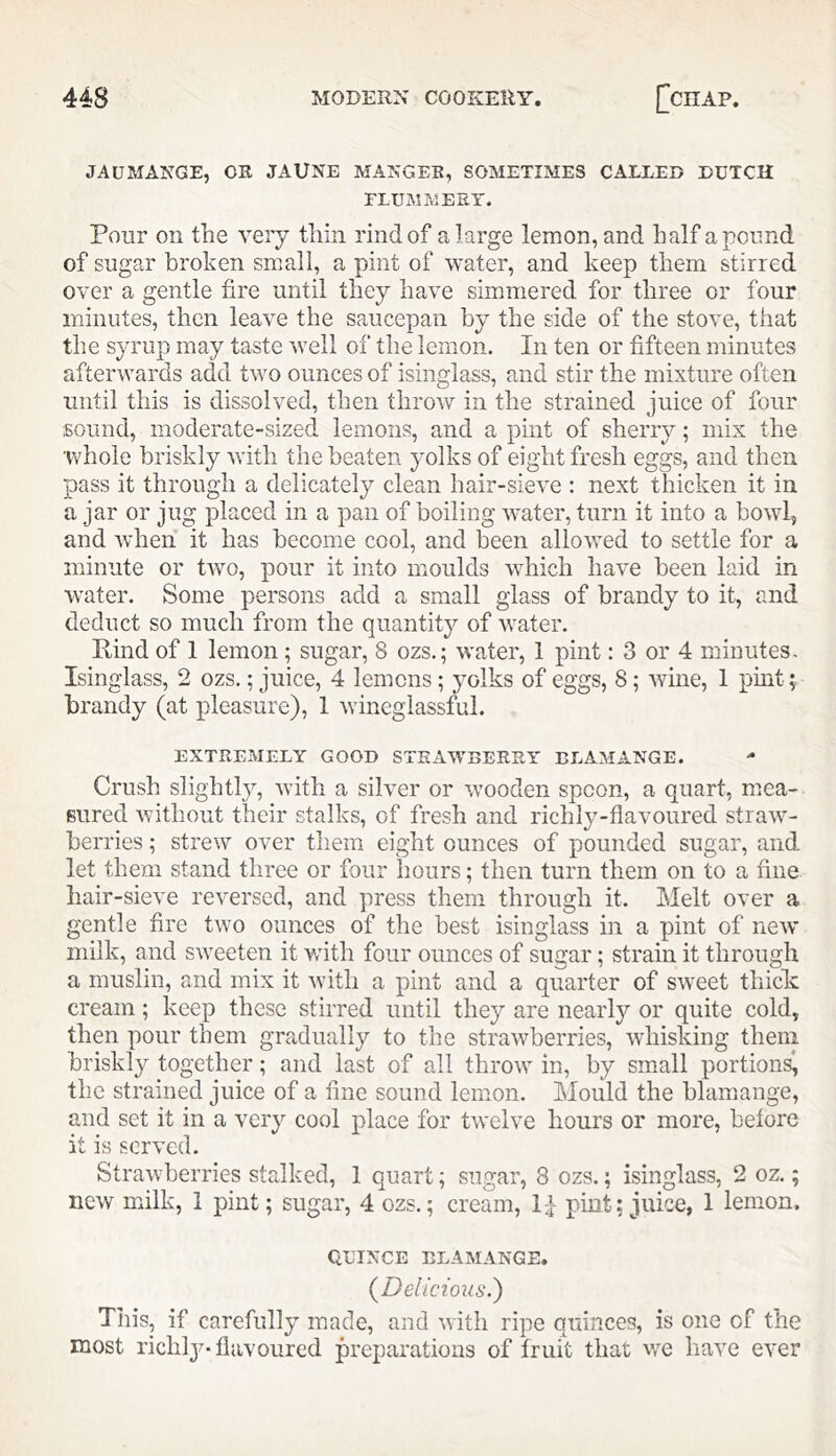 JAUMANGE, OR JAUNE MANGER, SOMETIMES CALLED DUTCH FLUMMERY. Pour on the very thin rind of a large lemon, and half a pound of sugar broken small, a pint of water, and keep them stirred over a gentle fire until they have simmered for three or four minutes, then leave the saucepan by the side of the stove, that the syrup may taste well of the lemon. In ten or fifteen minutes afterwards add two ounces of isinglass, and stir the mixture often until this is dissolved, then throw in the strained juice of four sound, moderate-sized lemons, and a pint of sherry; mix the whole briskly with the beaten yolks of eight fresh eggs, and then pass it through a delicately clean hair-sieve ; next thicken it in a jar or jug placed in a pan of boiling water, turn it into a bowl^ and when it has become cool, and been allowed to settle for a minute or tAvo, pour it into moulds which have been laid in water. Some persons add a small glass of brandy to it, and deduct so much from the quantity of Avater. Hind of 1 lemon; sugar, 8 ozs.; water, 1 pint: 3 or 4 minutes- Isinglass, 2 ozs.; juice, 4 lemons; yolks of eggs, 8; Avine, 1 pint; brandy (at pleasure), 1 Avineglassful. EXTREMELY GOOD STRAWBERRY BLAMANGE. Crush slightly, AAuth a sih^er or Avooden spoon, a quart, mea- sured Avithout their stalks, of fresh and richly-flavoured straAV- berries; strew over them eight ounces of pounded sugar, and let them stand three or four hours; then turn them on to a fine hair-sieve reA^ersed, and press them through it. Melt over a gentle fire two ounces of the best isinglass in a pint of neAV milk, and SAveeten it with four ounces of sugar; strain it through a muslin, and mix it Avitli a pint and a quarter of SAveet thick: cream; keep these stirred until they are nearly or quite cold, then pour them gradually to the straAvberries, Avhisking them briskly together; and last of all throAA’' in, by small portions^ the strained juice of a fine sound lemon. Mould the blamange, and set it in a very cool place for tAvclve hours or more, before it is served. StraAvberries stalked, 1 quart; sugar, 8 ozs.; isinglass, 2 oz.; iiCAv mnlk, 1 pint; sugar, 4 ozs.; cream, l-I pint; juice, 1 lemon. QUINCE BLAMANGE. (^Delicious.') This, if carefully made, and Avith ripe quinces, is one of the most richly-flavoured preparations of fruit that we liave eA'er