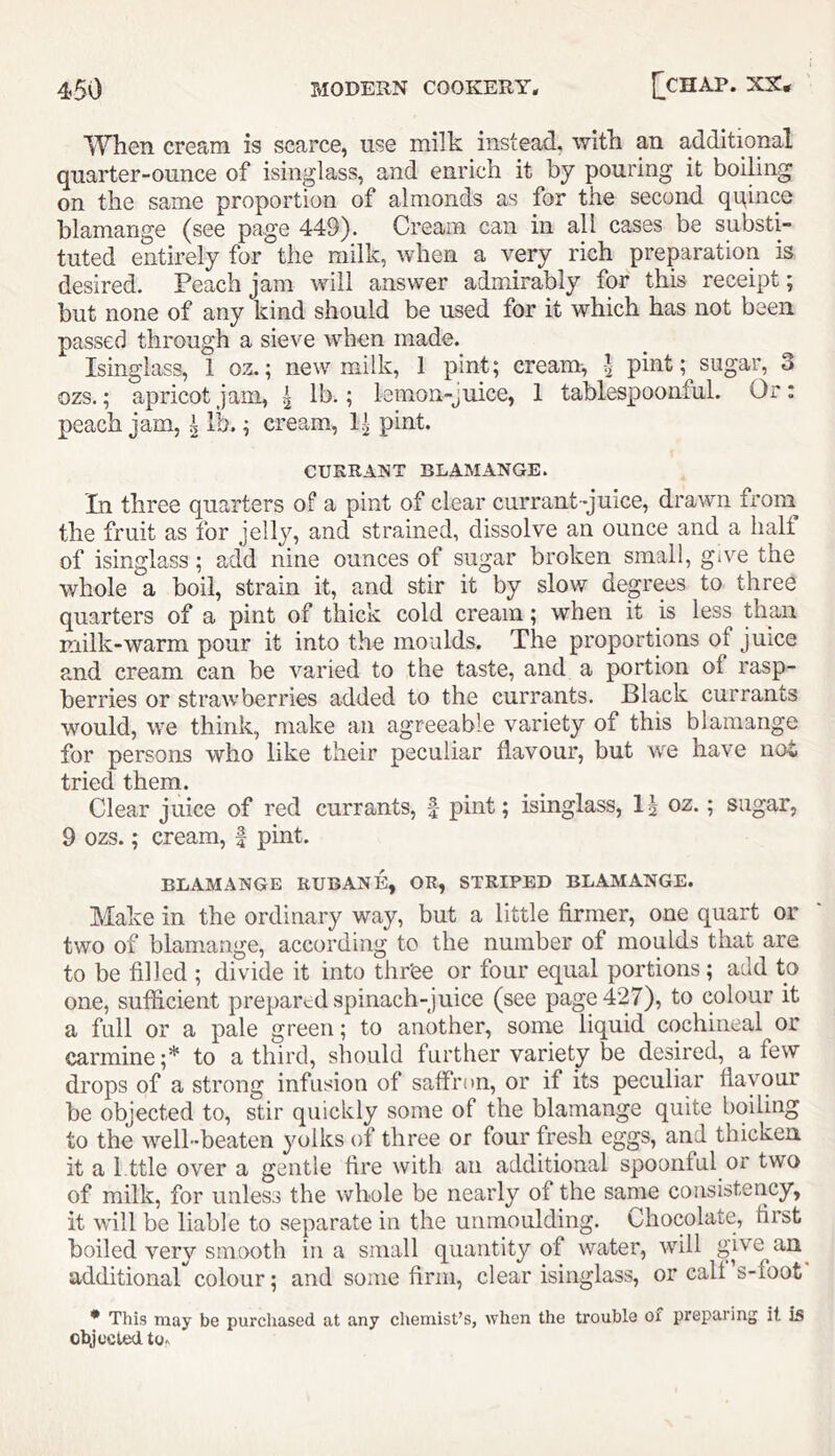 ^Yhen cream is scarce, use milk instead, witk an additional quarter-ounce of isinglass, and enrich it by pouring it boiling on the same proportion of almonds as for the second qqince blamange (see page 449). Cream can in all cases be substi- tuted entirely for the milk, when a very rich preparation is desired. Peach jam will answer admirably for this receipt; but none of any kind should be used for it which has not been passed through a sieve when made._ Isinglass, 1 oz.; new milk, 1 pint; cream-, pint; sugar, 3 ozs.; apricot jam, ^ ? lemon-juice, 1 tablespoonful. Or: peach jam, ^ lb.; cream, 1| pint. CURRANT BLAMANGE. In three quarters of a pint of clear currant-juice, drawn from the fruit as for jelly, and strained, dissolve an ounce and a half of isinglass; add nine ounces of sugar broken small, give the whole a boil, strain it, and stir it by slow degrees to three quarters of a pint of thick cold cream; when it is less than milk-warm pour it into the moulds. The proportions of juice and cream can be varied to the taste, and a portion of rasp- berries or strawberries added to the currants. Black currants would, we think, make an agreeable variety of this blamange for persons who like their peculiar flavour, but we have not tried them. Clear juice of red currants, |- pint; isinglass, oz.; sugar, 9 ozs.; cream, f pint. BLAMANGE RUBANE, OR, STRIPED BLAMANGE. Make in the ordinary way, but a little firmer, one quart or two of blamange, according to the number of moulds that are to be filled ; divide it into thr'ee or four equal portions ; add to one, sufiicient prepared spinach-juice (see page 427), to colour it a full or a pale green; to another, some liquid cochineal or carmine;* to a third, should further variety be desired, a few drops of a strong infusion of saflri>n, or if its peculiar flavour be objected to, stir quickly some of the blamange quite boiling to the well-beaten yolks of three or four fresh eggs, and thicken it a 1 ttle over a gentle fire with an additional spoonful or two of milk, for unless the whole be nearly of the same consistency, it will be liable to separate in the unmoulding. Chocolate, first boiled very smooth in a small quantity of water, will give an additional colour; and some firm, clear isinglass, or call s-foot * This may be purcliased at any chemist’s, when the trouble of preparing it is clyccled to.