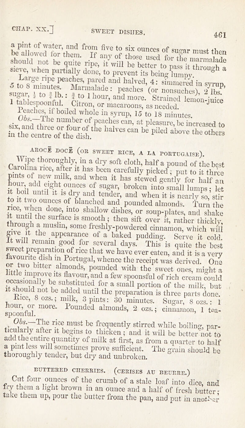 461 ounces of su.o-ar must then should not be quite ripe, it will sieve, \s hen partially done, to prevent its being lumpy ^ Large ripe peaches, pared and halved, 4: shnmeied in svrun suo-ar ■ poaches (or nonsuches), 2 lbs. ’ ai ar ^ to ib.. ^ to 1 hour, and more. Strained lemon-iuice tablespooiifal. Citron, or macaroons, as needed. Peaches if boiled whole in syrup, 15 to 18 minutes. _ uos. ilie number of peaches can, at pleasure, be increased AROCE DOCE (oR SWEET RICE, A EA PORTUGAISe). rdli*’® in n dry soft cloth, half a pound of the best Carolina rice, after it has been carefully picked ; put to it three pints of new milk, and when it has stewed gently for half an of s^gar, broken into small lumps; let t bo 1 until It IS dry and tender, and when it is nearly L, stir to It two ounces of blanched and pounded almonds. Turn the soup-plates, and shake it until the surface is smooth; then sift over it, rather thickly rough a muslin, som.e freshly-powdered cinnamon, which wiU give it the appearance of a baked pudding. Serve it cold It will remain good for several days This is quite the best sweet preparation of rice that we have ever eaten, and it is a very favourite dish in Portugal, whence the receipt was derived. One ip.i . almonds, pounded with the sweet ones, mifyht a little improve its flavour, and a few spoonsful of rich cream could occasionally be substituted for a small portion of the milk, but It should not be added until the preparation is three parts done. Kice, 8 ozs.; milk, 3 pints: 30 minutes. Sugar, 8 ozs.: 1 spoonful ^^^’^hed almonds, 2 ozs.; cinnamon, 1 tea- 06,y._The rice must be frequently stirred while boiling, par- ticularly after it begins to thicken ; and it will be better not to add the entire quantity of milk at first, as from a quarter to half a pint less will sometimes prove sufficient. The grain should be thoroughly tender, but dry and unbroken. BUTTERED CHERRIES. (CERISES AU BEURRE.) Cut four ounces of the crumb of a stale loaf into dice and try them a light brown in an ounce and a half of fresh butter* taive them up, pour the butter from the pan, and put in another