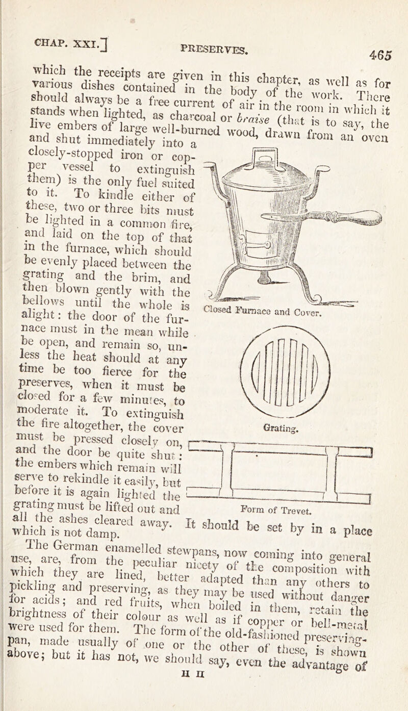 PRESERVES. 465 Closed I'uraace and Cover should always be a free current r>f ‘ '^crL. Pucre -w'iiswi rs™t closely-stopped iron or cop- pei vpsel to extinguish them) is the only fuel suited to It. To kindle either of these, two or three bits must he lighted in a common fire, and laid on the top of that ^ the furnace, which should be evenly placed between the gating and the brim, and then blown gently with the bellows until the whole is alight; the door of the fur- nace must in the mean while be open, and remain so, un- Ips the heat should at any time be too fierce for the preserves, when it must be closed for a few minutes, to moderate it. To extinguish the fire altogether, the cover must be pressed closely on nnd the door be quite shut ; the embers which remain will serve to rekindle it easily, but before it is again lighted tlie grating must be lifted out and Porm of Trevet. brightness of their colour as well as if cornier nr her ? were used for them. The formoftho f ^ T above; hut it has^not, we sh„,,l7sar:v7772V^tatrjl u n Grating