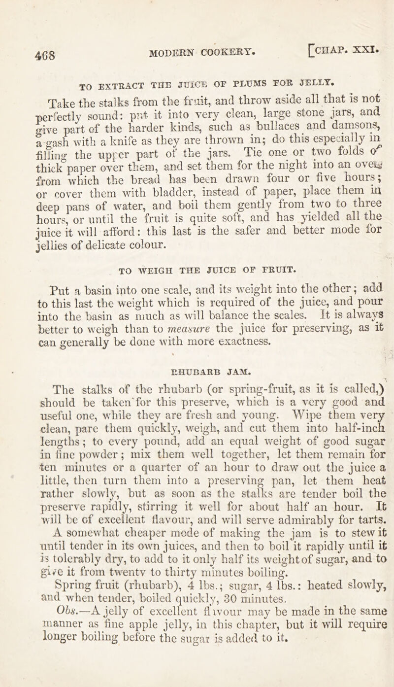 4G8 TO EXTRACT THE JTJiCE OF PLUMS FOR JELLY. Take the stalks from the frait, and throw aside all that is not perlectly sound; prd- it into very clean, large stone jars, and give part of the harder kinds, such as oullaces and damsons, a gash with a knife as they are thrown in; do this especially in Idling the upper part of the jars. Tie one or two folds o thick”paper over them, and set them for the night into an oveU' from which the bread has been drawn four or five hours; or cover them with bladder, instead of paper, place them in deep pans of water, and boil them gently from two to three hours, or until the fruit is quite soft, and has yielded all the juice it will afford: this last is the safer and better mode for jellies of delicate colour. TO WEIGH THE JUICE OP FRUIT. Put a basin into one scale, and its weight into the other; add to this last the weight which is required of the juice, and pour into the basin as much as will balance the scales. It is always better to weigh than to meamre the juice for preserving, as it can generally be done with more exactness. RHUBARB JAM. The stalks of the rhubarb (or spring-fruit, as it is called,) should be taken'for this preserve, which is a very good and useful one, while they are fresh and young. Wipe them very clean, pare them quickly, weigh, and cut them into half-inch lengths; to every pound, add an equal vreight of good sugar in fine powder; mix them well together, let them remain for ten minutes or a quarter of an hour to draw out the juice a little, then turn them into a preserving pan, let them heat rather slowly, but as soon as the stalks are tender boil the preserve rapidly, stirring it vrell for about half an hour. It will be of excellent flavour, and wdll serve admirably for tarts. A somewhat cheaper mode of making the jam is to stew it until tender in its owm juices, and then to boil it rapidly until it is tolerably dry, to add to it only half its weight of sugar, and to give it from tiveiitv to thirty minutes boiling. Spring fruit (rhubarb), 4 lbs.; sugar, 4 lbs.: heated slowdy, and when tender, boiled quickly, 30 minutes, Ohs.—A jelly of excellent flivour may be made in the same manner as fine apple jelly, in this chapter, but it will require longer boiling before the sugar is added to it.