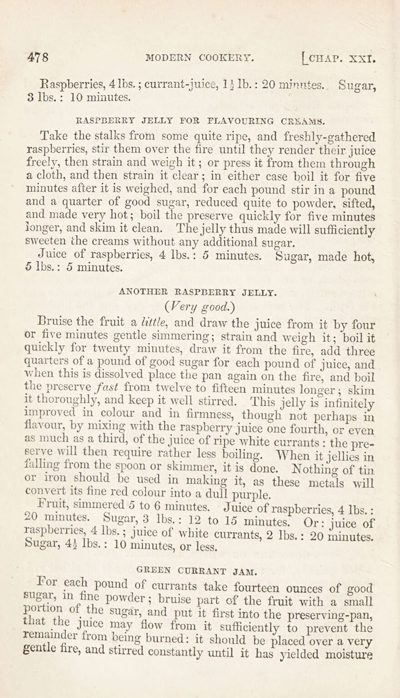 Easpberries, 4 lbs.; currant-juice, 1 ^ lb.: 20 minniQs. Sugar, 3 lbs.: 10 minutes. RASPBERRY JELLY EOS FLAVOURING CREAMS. Take the stalks from som.e quite ripe, and freshly-gathered raspberries, stir them over the hre until they render their juice freely, then strain and weigh it; or press it from them through a cloth, and then strain it clear; in either case boil it for five minutes after it is vreighed, and for each pound stir in a pound and a quarter of good sugar, reduced quite to powder, sifted, and made very hot; boil the preserve quickly for five minutes longer, and skim it clean. The jelly thus made will sufficiently sweeten the creams without any additional sugar. Juice of raspberries, 4 lbs.: 5 minutes. Sugar, made hot 5 lbs.: 5 minutes. ANOTHER RASPBERRY JELLY. (Very good.) Bruise the fruit a little^ and draw the juice from it by four or five minutes gentle simmering; strain and weigh it; boil it quickly for twenty minutes, draw it from the fire, add three quarters of a pound of good sugar for each pound of juice, and Avhen this is dissolved place the pan again on the fire, and boil the preserve fast from twelve to fifteen minutes longer; skim It thoroughly, and keep it well stirred. This jelly is infinitely improved in colour and in firmness, though not perhaps in flavour, by mixing with the raspberry juice one fourth, or even as much as a third, of the juice of ripe white currants • the pre- serve will then require rather less boiling. When it iellies in rallmg from the spoon or skimmer, it is done. Nothin o- of tin or iron should be used in making it, as these metals will convert its fine red colour into a dull purple. i luit, simmered 5 to 6 minutes. Juice of raspberries, 4 lbs.: 20 minutes. Sugar, 3 lbs.: 12 to 15 minutes: Or: uice of raspberries 4 lbs ; juice of white currants, 2 lbs.; 20 iiiinutes. Sugar, 4i lbs.: 10 minutes, or less. GREEN CURRANT JAM. pound oi currants take fourteen ounces of good powder; bruise part of the fruit with a small Fi.nf +] sugar, and put it first into the preserving-pan, . • flow from it sufficiently to prevent the froiii being burned: it should be placed over a very g e re, and stirred constantly mitil it has yielded moisture