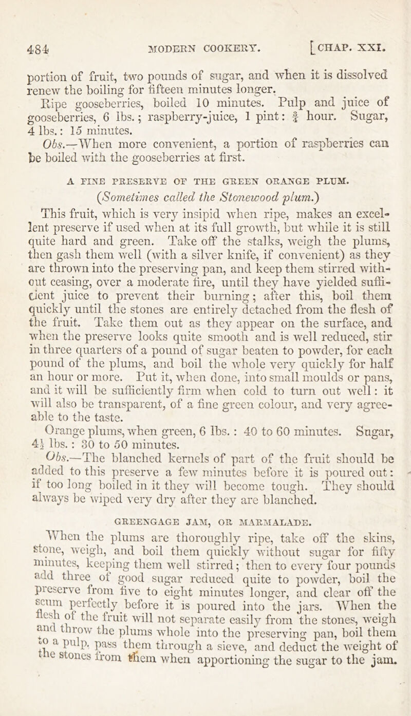 portion of fruit, two pounds of sugar, and when it is dissolved renew the boiling for fifteen minutes longer. llipe gooseberries, boiled 10 minutes. Pulp and juice of gooseberries, 6 lbs.; raspberry-juice, 1 pint; f hour. Sugar, 4 lbs.: lo minutes. 06.?.—When more convenient, a portion of raspberries can be boiled with the gooseberries at first. A FINE PRESERVE OF THE GREEN ORANGE PLUM. {Sometimes called the Stonewood plumi) This fruit, which is very insipid when ripe, makes an excel- lent preserve if used when at its full growth, but while it is still quite hard and green. Take off the stalks, weigh the plums, then gash them well (with a silver knife, if convenient) as they are thrown mto the preserving pan, and keep them stirred with- out ceasing, over a moderate fire, until they have yielded sufii- dent juice to prevent their burning; after this, boil them quickly until the stones are entirely detached from the flesh of the fruit. Take them out as they appear on the surface, and when the preserve looks quite smooth and is well reduced, stir in three quarters of a pound of sugar beaten to powder, for each pound of the plums, and boil the whole very quickly for half an hour or more. Put it, when done, into small moulds or pans, and it will be sufficiently firm when cold to turn out well: it will also be transparent, of a fine green colour, and very agree- able to the taste. Orange plums, when green, 6 lbs.: 40 to 60 minutes. Sugar, 4\ lbs. : 30 to 50 minutes. Ohs.—The blanched kernels of part of the fruit should be added to this preserve a few minutes before it is poured out: if too long boiled in it they will become tough. They should always be wiped very dry after they arc blanched. GREENGAGE JAM, OR MARMALADE. When the plums are thoroughly ripe, take off the skins, stone, weigh, and boil them quickly without sugar for fifty minutes, keeping them well stirred; then to every four pounds add three of good sugar reduced quite to powder, boil the pieserve from five to eight minutes longer, and clear off the scum perfectly before it is poured into the jars. When the flesh of the fruit will not separate easily from the stones, weigh anc throw the plums wdiole into the preserving pan, boil them jO a pulp, pass them through a sieve, and deduct the weight of ie stones from ffficin when apportioning the sugar to the jam.