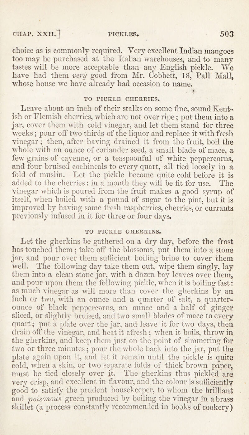 choice as is commonly required. Very excellent Indian mangoes too may be purchased at the Italian warehouses, and to many tastes will be more acceptable than any English pickle. We have had them very good from Mr. Cobbett, 18, Pall Mall, whose house we have already had occasion to name. A TO PICKLE CHERRIES. Leave about an inch of their stalks on some fine, sound Kent- ish or Flemish cherries, which are not over ripe; put them into a jar, cover them with cold vinegar, and let them stand for three weeks; pour off two thirds of the liquor and replace it with fresh vinegar; then, after having drained it from the fruit, boil the whole with an ounce of coriander seed, a small blade of mace, a few grains of cayenne, or a teaspoonful of white peppercorns, and four bruised cochineals to every quart, all tied loosely in a fold of muslin. Let the pickle become quite cold before it is added to the cherries : in a month they will be fit for use. The vinegar which is poured from the fruit makes a good syrup of itself, when boiled with a pound of sugar to the pint, but it is improved by having some fresh raspberries, cherries, or currants previously infused in it for three or four days. TO PICKLE GHERKINS. Let the gherkins be gathered on a dry day, before the frost has touched them; take off the blossoms, put them into a stone jar, and pour over them sufficient boiling brine to cover them well. The following day take them out, wipe them singly, lay them into a clean stone jar, with a dozen bay leaves over them, and pour upon them the following pickle, when it is boiling fast: as much vinegar as will more than cover the gherkins by an inch or two, with an ounce and a quarter of salt, a quarter- ounce of black peppercorns, an ounce and a half of ginger sliced, or slightly bruised, and two small blades of mace to every quart; put a plate over the jar, and leave it for two days, then drain off the vinegar, and heat it afresh ; when it boils, throw in the gherkins, and keep them just on the point of simmering for two or three minutes; pour the whole back into the jar, put the plate again upon it, and let it remain until the pickle is quite cold, when a skin, or two separate folds of thick brown paper, must be tied closely over it. The gherkins thus pickled are very crisp, and excellent in flavour, and the colour is sufficiently good to satisfy the prudent housekeeper, to whom the brilliant and poisonous green produced by boiling the vinegar in a brass skillet (a process constantly recommended in books of cookery)