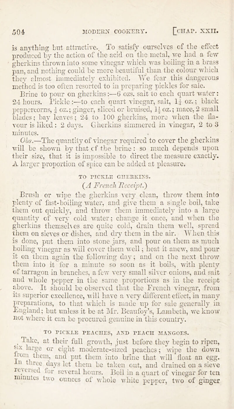 is anything hut attractive.. To satisfy ourselves of the effect produced by the action of the acid on the metal, vre had a few gherkins thrown into some vinegar v.diicli v;as boiling in a brass pan, and nothing could be more beautiful than the colour wliicli they almost immediately exhibited. Tde fear this dangerous method is too often resorted to in preparing pickles for sale. Brine to pour on gherkins:—6 ozs. salt to each quart water: 24 hours. Tickle :—to each quart vinegar, salt. If oz.; black peppercorns, f oz.; ginger, sliced or bruised, oz.; mace, 2 small blacles; bay lea.ves; 24 to 100 gherkins, more when the fla- vour is liked: 2 days. Gherkins simmered in vinegar, 2 to 3 minutes. Ohs.—The quantity of vinegar required to cover the gherkins will bo shown by that cf tlje brine : so much depends upon their size, that it is impossible to direct the measure exactly. A larger proportion of spice can be added at pleasure. TO TICKLE GIIEEKIXS. (A French Receipt.') Brush or wipe the gherkins ■\Try clean, throw tliein into plenty of fast-boiling water, and give them a single boil, take them out quickly, and throv/ them immediately into a large quantity cf very cold water; change it once, and when the gherkins them.sehes are quite cold, drain them well, spread them on sieves or dishes, and dry them in the air. When this is done, put them into stone jars, and pour on them as much boiling vinegar as will cover them well; heat it anew, and pour it on them again the following day; and on the next throw” tliem into it for a minute so soon as it boils, witli plenty of tarragon in branches, a few very small silver onions, and salt and Avhole pepper in the same proportions as in the receipt above. It should be observed that the French vinegar, from its superior excellence, will have a very different effect, in many ]U’eparations, to that which is made up for sale generally in Bugland; but unless it be at Mr. Beaufoy’s, Lambeth, we know not where it can be procured genuine in this country. TO TICKLE TEACHES, AXD TEACH MANGOES. _ Take, at their full growth, just before they begin to ripen, ?ix large or eigiit moderate-sized peaches; wipe the dowui horn them, and put them into brine that will lioat an egg. n three days let them be taken out, and drained on a sieve rc^eised for several hours. Boil in a quart of vinegar for ten minutes two ounces of whole white pepper, two of ginger