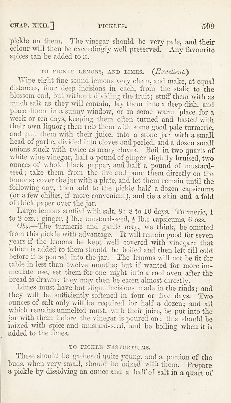 pickle on them. The vinegar should he very pale, and their colour will then he exceedingly well preserved. Any favourite spices can he added to it. TO PICKLE LESIONS, AND LIMES. {Excellent.') ^ Wipe eight fine sound lemons very clerui, and make, at equal distances, four deep incisions in each, from the stalk to the blossom end, but without dividing the fruit; stuff them with as much salt as they will contain, lay them into a deep dish, and place them in a sunny window, or in some warm place for a week or ten days, keeping them often turned and hasted with their own liquor; then rub them with some good pale turmeric, and put them with their juice, into a stone jar with a small head of garlic, divided into cloves and peeled, and a dozen small onions stuck with twice as many cloves. Boil in two quarts of white wine vinegar, half a pound of ginger slightly bruised, two ounces of whole black pepper, and half a pound of mustard- seed ; take them from the fire and pour them directly on the lemons; cover the jar with a plate, and let them remain until the following day, then add to the pickle half a dozen capsicums (or a few chilies, if more convenient), and tie a skin and a fold of thick paper over the jar. Large lemons stuffed v;ith salt, 8: 8 to 10 days. Turmeric, 1 to 2 ozs.; ginger, i lb.; mustard-seed, f lb.; capsicums, 6 ozs. 06.9.-—The turmeric and garlic may, we think, be omitted from this pickle with advantage. It will remain good for seven years if the lemons he kept w'ell covered with vinegar: that which is added to them should be boiled and then left till cold before it is poured into the jar. The lemons will not be fit for table in less than twelve months; but if wanted for more im- mediate use, set them for one night into a cool oven after the bread is drawn; they may then be eaten almost directly. Limes must have but slight incisions made in the rinds; and they will be sufficiently softened in four or five days. Two ounces of salt only will be required for half a dozen; and all which remains unmelted must, vrith their juice, be put into the jar with them before the vinegar is poured on: this should be mixed with spice and mustard-seed, and be boiling when it is added to the limes. TO PICKLE NASTURTIUMS. These should be gathered quite young, and a portion of the buds, wffien very small, should be mixed with them. Prepare a pickle by dissolving an ounce and a half of salt in a quart of