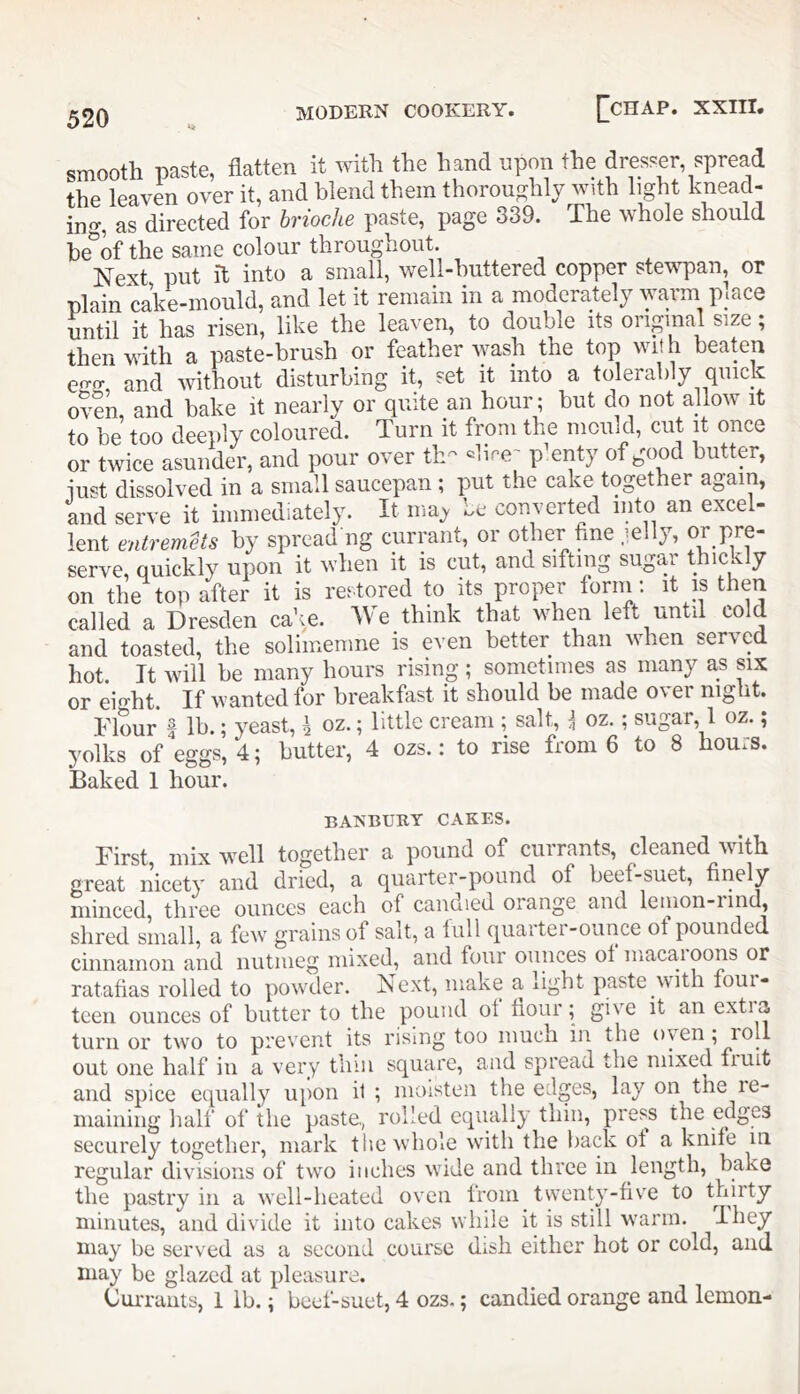smooth paste, flatten it with the hand upmi the dresser, spread the leaven over it, and blend them thoroughly with light knead- in<r, as directed for brioche paste, page 339. The whole should be%f the same colour throughout. Next put it into a small, well-huttered copper stewpan, or plain cake-mould, and let it remain in a moderately warm place until it has risen, like the leaven, to double its original size; then with a paste-brush or feather wash the top with beaten effff and without disturbing it, set it into a tolerably quick oven, and bake it nearly or quite an hour ; but do not allow it to be too deeply coloured. Turn it from the mould, cut it once or twice asunder, and pour over th- ^lir’e' pknty of good butter, iust dissolved in a small saucepan ; put the cake together again, and serve it immediately. It ma> be converted into an excel- lent entremets by spread ng currant, or other fine .lelly, or pre- serve, quickly upon it when it is cut, and sifting sugar thicx y on the top after it is restored to its proper torin ; it is then called a Dresden cake. Me think that when left until cold and toasted, the soliiiienine is even better than when served hot. It will be many hours rising ; sometimes as many as six or eight. If wanted for breakfast it should be made over night. Flour I lb.; yeast, \ oz.; little cream ; salt, i oz.; sugar, 1 oz.; }'oiks of eggs, 4; butter, 4 ozs.: to rise from 6 to 8 hours. Baked 1 hour. BANBURY CAKES. First mix well together a pound of currants, cleaned with great nicety and dried, a quarter-pound of beef-suet, finely iiiinccd, tlircc ounces Ccich of C3.nd.ied orsnge 3nd lenion-iind, shred small, a few grains of salt, a full quaitei-ounce of pounded cinnamon and nutmeg mixed, and four ounces of macaioons or ratafias rolled to powder. Next, make a light paste with four- teen ounces of butter to the pound ot hour; gi'C it an extia turn or two to prevent its rising too much in the oven ; roll out one half in a very thin square, and spread the mixed fiuit and spice equally upon i1 ; moisten the edges, lay on the le- mainiiig lialf of the paste., rolled equally thin, press the edges securely together, mark the whole with the back of a knife iii regular divisions of two inches wide and three in length, bake the pastry in a well-heated oven from twenty-five to thirty niinutes, and divide it into cakes while it is still warm. I hey may be served as a second course dish either hot or cold, and may be glazed at pleasure. Oui-rauts, 1 ib.; beef-suet, 4 ozs.; candied orange and lemon-