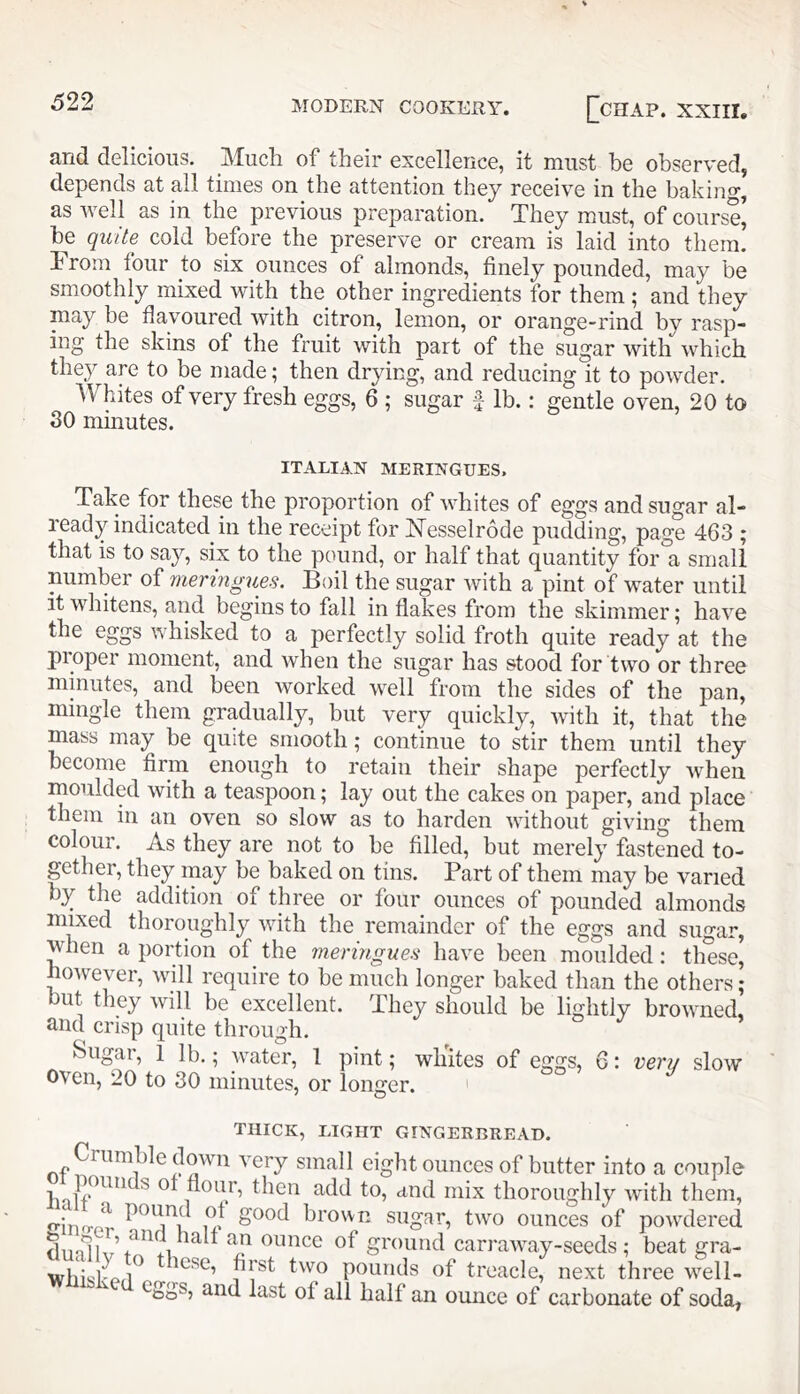 and delicious. Much of their excellence, it must be observed, depends at all times on the attention they receive in the baking, as well as in the previous preparation. They must, of course’ be quite cold before the preserve or cream is laid into them. 1 rom four to six ounces of almonds, finely pounded, may be smoothly mixed with the other ingredients for them ; and they may be flavoured with citron, lemon, or orange-rind by rasp- ing the skins of the fruit with part of the sugar with which they are to be made; then drying, and reducing it to powder. Whites of very fresh eggs, 6 ; sugar f lb.: gentle oven, 20 to 30 minutes. ITALIAN MERINGUES. Take for these the proportion of Avhites of eggs and sugar al- leady indicated in the receipt for iN^esselrode pudding, page 463 ; that is to say, six to the pound, or half that quantity for a small number of meringues. Boil the sugar Avith a pint of water until it AAdiitens, and begins to fall in flakes from the skimmer; haA^e the eggs Avhisked to a perfectly solid froth quite ready at the proper moment, and Avhen the sugar has stood for two or three minutes, and been Avorked well from the sides of the pan, mingle them gradually, but very quickly, Avith it, that the mass may be quite smooth; continue to stir them until they become firm enough to retain their shape perfectly Avheii moulded Avith a teaspoon; lay out the cakes on paper, and place them in an oven so slow as to harden Avithout giving them colour. As they are not to be filled, but merely fastened to- gether, they may be baked on tins. Part of them may be varied by the addition of three or four ounces of pounded almonds mixed thoroughly Avith the remainder of the eggs and sugar, when a portion of the meringues have been moulded; these, hoAvever, Avill require to be much longer baked than the others ; but they Avill be excellent. They should be lightly broAvned, and crisp quite through. Sugar, 1 lb.; AA^ater, 1 pint; whites of eggs, 6: verij slow oven, 20 to 30 minutes, or longer. ' THICK, LIGHT GINGERBREAD. Crumble down A^ery small eight ounces of butter into a couple flour, then add to, and mix thoroughly Avith them, inwr good brown sugar, two ounces of poAvdered ^ ounce of ground carraAA^ay-seeds ; beat gra- these, first tAvo pounds of treacle, next three AA^ell- and last of all half an ounce of carbonate of soda,