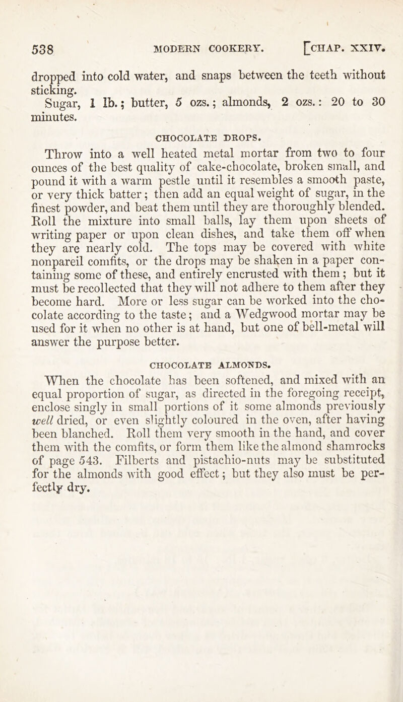 I 538 ' MODERN COOKERY. ^CHAP. XXIV. dropped into cold water, and snaps between the teeth without sticking. Sugar, 1 lb.; butter, 5 ozs.; almonds, 2 ozs.: 20 to 30 minutes. CHOCOLATE DROPS. Throw into a well heated metal mortar from two to four ounces of the best quality of cake-chocolate, broken small, and pound it with a warm pestle until it resembles a smooth paste, or very thick batter; then add an equal weight of sugar, in the finest powder, and beat them until they are thoroughly blended. Roll the mixture into small balls, lay them upon sheets of writing paper or upon clean dishes, and take them off when they are nearly cold. The tops may be covered with white nonpareil comfits, or the drops may be shaken in a paper con- taining some of these, and entirely encrusted with them ; but it must be recollected that they will not adhere to them after they become hard. More or less sugar can be worked into the cho- colate according to the taste; and a Wedgwood mortar may be used for it when no other is at hand, but one of bell-metal will answer the purpose better. CHOCOLATE ALMONDS. When the chocolate has been softened, and mixed with an equal proportion of sugar, as directed in the foregoing receipt, enclose singly in small portions of it some almonds previously well dried, or even slightly coloured in the oven, after having been blanched. Roll them very smooth in the hand, and cover them with the comfits, or form them like the almond shamrocks of page 543. Filberts and pistachio-nuts may be substituted for the almonds with good effect; but they also must be per- fectly dry.