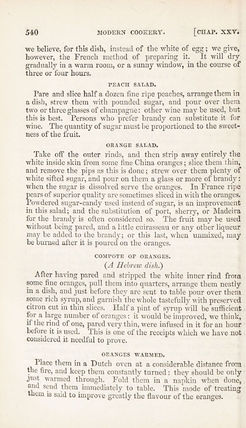 we believe, for this dish, instead of the v;hite of egg; we give, however, the French method of preparing it. It will dry gradually in a warm room, or a sunny window, in the course of three or four hours. PEACH SALAD. Pare and slice half a dozen fine ripe peaches, arrange them in a dish, strew them with pounded sugar, and pour over them two or three glasses of champagne: other wine may be used, but this is best. Persons who prefer brandy can substitute it for wine. The quantity of sugar must be proportioned to the sweet- ness of the fruit. ORANGE SALAD. Take off the outer rinds, and then strip away entirely the white inside skin from some fine China oranges; slice them thin, and remove the pips as this is done; strew over them plenty of white sifted sugar, and pour on them a glass or more of brandy: when the sugar is dissolved serve the oranges. In France ripe pears of superior quality are sometimes sliced in with the oranges. Powdered sugar-candy used instead of sugar, is an improvement in this salad; and the substitution of port, sherry, or hladeira for the brandy is often considered so. The fruit may be used without being pared, and a little cuirasseau or any other liqueur may be added to the brandy; or this last, when umnised, may be burned after it is poured on the oranges. COMPOTE OF ORANGES. {A Hebrew diah.) After having pared and stripped the white inner rind from some fine oranges, pull them into quarters, arrange them neatly in a dish, and just before they are sent to table pour over them some rich syrup, and garnish the whole tastefully Avith preserved citron cut in thin slices. Half a pint of syrup will be sufficient for a large number of oranges: it \Amuld be improved, AA^e think, if the rind of one, pared A’ery thin, AA^ere infused in it for an hour before it is used. This is one of the receipts which we have not considered it needful to prove. ORANGES W^ARMED. Place them in a Dutch oven at a considerable distance from the fire, and keep them constantly turned: they should be only just Avarmed through. Fold them in a napkin AA'hen done, and send them^ immediately to table. This mode of treating them is said to improve greatly the flaAmur of the oranges.