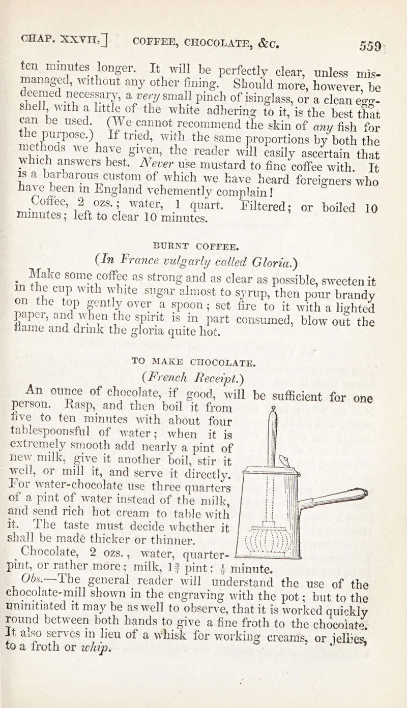 ten minutes longer. It will be perfectly clear, unless mis- managed, without any other fining Should more, however be deemed necessarjg a re,-y small pinch of isinglass, or a clean eW- can ^ to it, is the best that can b.. used. (We cannot recommend the skin of any fish for the purpose.) If tried, with the same proportions by both the methods we have given, the reader will easily ascertain that which answers best. Never use mustard to fine coffee with. It IS a baroarous custom of which we have heard foreigners who have been in England vehemently complain f minom filtered; or boiled 10 minutes; left to clear 10 minutes. BURNT COFFEE. (In France vulgarly called Gloria.) Make some coffee as strong and as clear as possible, sweeten it nVfU Poui’ brandy on the top gently over a spoon; set fire to it with a lighted paper, and when the spirit is in part consumed, blowout the flame and drink the gloria quite hot. TO MAKE CHOCOLATE. (French Receipt.) An ounce of chocolate, if good, will be sufficient for one person. Hasp, and then boil it from five to ten minutes with about four tablespoonsful of water; Avhen it is extremely smooth add nearly a pint of new milk, give it another boil, stir it well, or mill it, and serve it directly, h 01 water-chocolate use three quarters of a pint of water instead of the milk, mid send rich hot cream to table with it. The taste must decide whether it shall be mad6 thicker or thinner. Chocolate, 2 ozs., water, quarter- pint, or rather more; milk. If pint: I, minute. 06.V, 'Ihe general reader will understand the use of the chocolate-mill shown in the engraving with the pot; but to the uninitiated it may be as well to observe, that it is worked quickly round between both hands to give a fine froth to the chocolate. It a.iso serves in lieu of a whisk for working creams, or ielPes. to a froth or whip, ' ‘