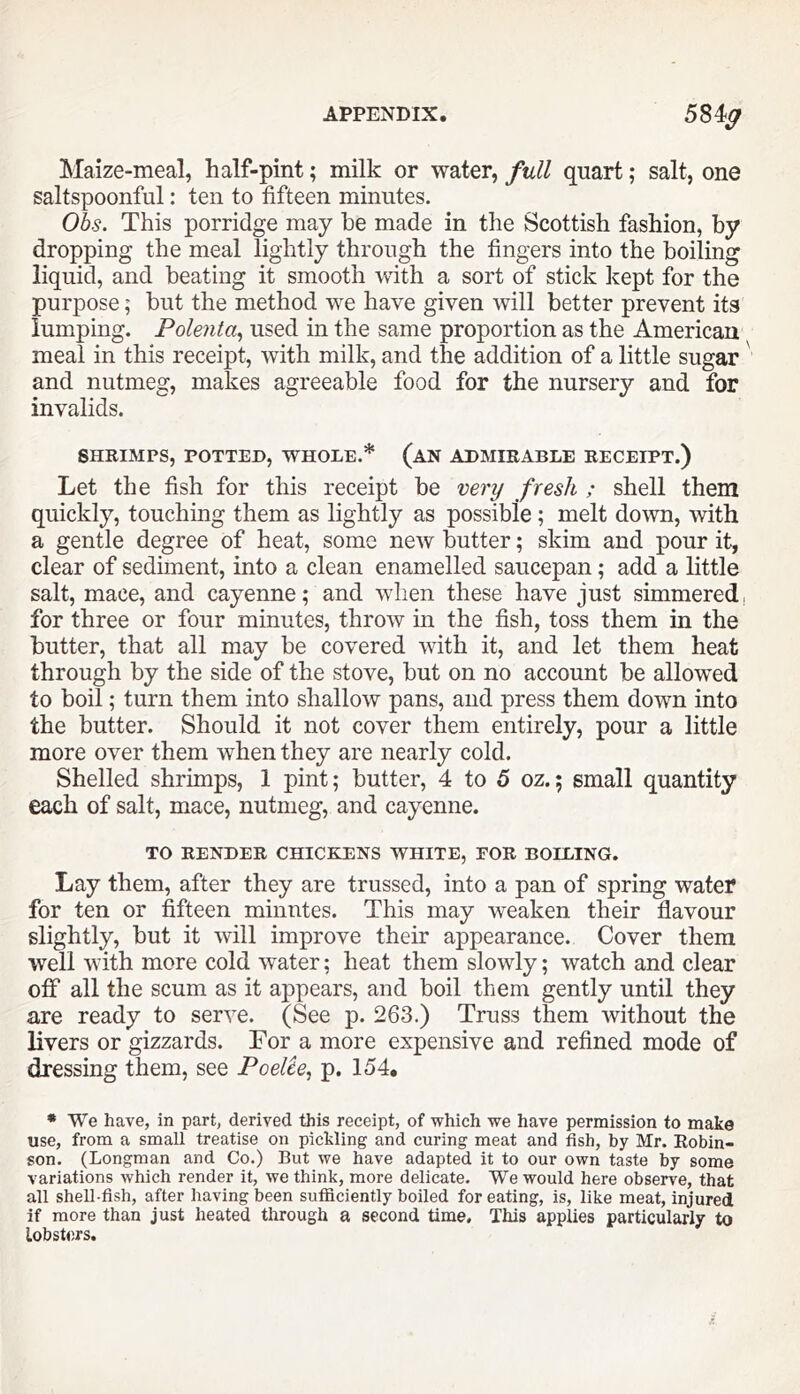 APPENDIX. 584^ Maize-meal, half-pint; milk or water, full quart; salt, one saltspoonful: ten to fifteen minutes. Obs. This porridge may he made in the Scottish fashion, by dropping the meal lightly through the fingers into the boiling liquid, and beating it smooth with a sort of stick kept for the purpose; but the method we have given will better prevent its lumping. Polenta^ used in the same proportion as the American meal in this receipt, with milk, and the addition of a little sugar and nutmeg, makes agreeable food for the nursery and for invalids. SHRIMPS, POTTED, WHOLE.* (aN ADMIRABLE RECEIPT.) Let the fish for this receipt be very fresh ; shell them quickly, touching them as lightly as possible ; melt down, with a gentle degree of heat, some new butter; skim and pour it, clear of sediment, into a clean enamelled saucepan; add a little salt, mace, and cayenne; and when these have just simmered, for three or four minutes, throw in the fish, toss them in the butter, that all may be covered with it, and let them heat through by the side of the stove, but on no account be allowed to boil; turn them into shallow pans, and press them down into the butter. Should it not cover them entirely, pour a little more over them when they are nearly cold. Shelled shrimps, 1 pint; butter, 4 to 5 oz.; small quantity each of salt, mace, nutmeg, and cayenne. TO RENDER CHICEmNS WHITE, FOR BOILING. Lay them, after they are trussed, into a pan of spring water for ten or fifteen minutes. This may weaken their flavour slightly, but it will improve their appearance. Cover them well with more cold water; heat them slowly; watch and clear off all the scum as it appears, and boil them gently until they are ready to serve. (See p. 263.) Truss them without the livers or gizzards. For a more expensive and refined mode of dressing them, see Poelie^ p. 154. • We have, in part, derived this receipt, of which we have permission to make use, from a small treatise on pickling and curing meat and fish, by Mr. Robin- son. (Longman and Co.) But we have adapted it to our own taste by some variations which render it, we think, more delicate. We would here observe, that all shell-fish, after having been sufficiently boiled for eating, is, like meat, injured if more than just heated through a second time. This applies particularly to lobsters.