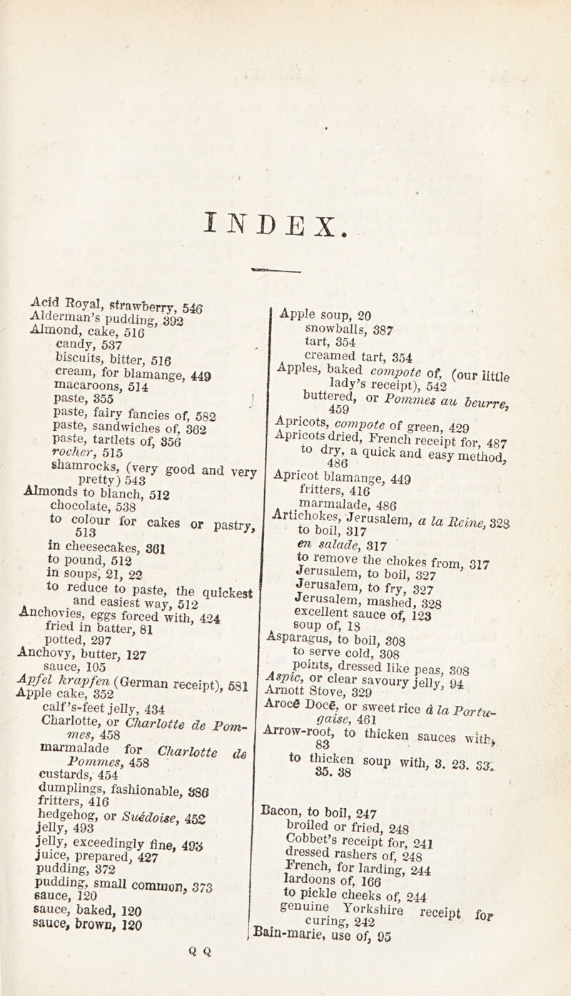 INDEX Acid Royal, strawberry, 546 Alderman’s pudding, 392 Almond, cake, 516 candy, 567 biscuits, bitter, 516 cream, for blamange, 449 macaroons, 514 paste, 855 j paste, fairy fancies of, 582 paste, sandwiches of, 362 paste, tartlets of, 856 rocJier, 515 shamrocks, (very good and very pretty) 543 ^ Almonds to blanch, 512 chocolate, 538 pastry, in cheesecakes, 361 to pound, 512 in soups; 21, 22 to reduce to paste, the quickest and easiest way, 512 Anchovies, eggs forced with, 424 fried in batter, 81 potted, 297 Anchovy, butter, 127 sauce, 105 calf’s-feet jelly, 434 Charlotte, or Charlotte de Pom- mes, 458 marmalade for Charlotte de Pommes, 458 custards, 454 dumplings, fashionable, 886 fritters, 416 hedgehog, or Su^doUe, 45Z jelly, 493 ’ jelly, exceedingly fine, 498 juice, prepared, 427 pudding, 372 pudding, small common, 373 sauce, 120 o/o sauce, baked, 120 sauce, brown, 120 Apple soup, 20 snowballs, 387 tart, 354 creamed tart, 354 Apples, baked compote of, (our little lady’s receipt), 542 buttered, or Pommes au beurre, Apricots, compote of green 4oq Apricots dried, French recelpt'for, 487 ^486 ^ method. Apricot blamange, 449 fritters, 416 marmalade, 486 en salade, 317 to remove the chokes from, 317 Jerusalem, to boil, 327 Jerusalem, to fry, 327 Jerusalem, mashed, 328 excellent sauce of, 123 soup of, 18 Asparagus, to boil, 308 to serve cold, 308 Aspic, or clear savoury jellv 94 Arnott Stove, 329 ^ ^ ^ ArocS Doce, or sweet rice d la Portu- gaise, 461 Arrow-ro^o^t, to thicken sauces withj 23. S3, Q Q Bacon, to boil, 247 broiled or fried, 248 Gobbet’s receipt for, 241 dressed rashers of, 248 French, for larding, 244 lardoons of, 166 to pickle cheeks of, 244 genuine Yorkshire receipt fo. curing, 242 ^ ^ j Bain-marie, use of, 95