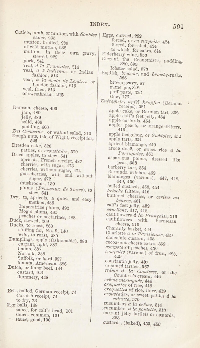 Cutlets, lamb, or mutton, with SouMse sauce, 235 mutton, broiled, 230 of cold mutton, 232 mutton, ill their own svslw stewed, 229 pork, 241 Teal, d la Frangaise, 214 veal, d y Indienne, or Indian fashion, 213 veal, d la mode de ILondres, or London fashion, 215 veal, fried, 213 of sweetbreads, 215 Damson, cheese, 490 jam, 489 jelly, 489 solid, 489 pudding, 40G Cerneaux, or walnut salad, 315 Dough nuts. Isle of Wight, receipt for, Dresden cake, 520 patties, or croustades, 570 Dried apples, to stew, 541 apricots, French receipt, 487 t'herries, with sugar, 473 cherries, without sugar, 474 gooseberries, with and without sugar, 472 mushrooms, 139 plums (Pruneaux de Tours), to stew, 541 Diy, to, apricots, a quick and easy method, 486 Imperatrice plums, 492 Mogul plums, 485 peaches or nectarines, 488 Duck, stewed, 269 Ducks, to roast, 288 stuffing for. No. 9, 146 wild, to roast, 285 Dumplings, apple (fashionable), 386 currant, light, 387 lemon, 387 Norfolk, 388 Suffolk, or hard, 387 tomata, American, 386 Dutch, or hung beef, 184 custard, 403 flummery, 448 Eels, boiled, German receipt, 74 Cornish receipt, 74 to fry, 73 Egg balls, 148 sauce, for calf’s head, 101 sauce, common, 101 sauce, good, 100 pudding, Eggs, curried, 292 forced, or efi surprise, 424 forced, for salad, 424 to wdiisk, for cakes, 514 Elderberry wine, 653 Elegant, the Economist’s, 380, 393 lobster salad, 573 English, brioche, and brioche-vuskn, 565 ^ - brown gravy, 87 game pie, 842 puff paste, 336 stew, 177 Entremets, apfel hrapfen (German receipt), 581 apple cake, or German tart, 352 apple calf’s feet jelly, 434 apple custards, 454 apple, peach,, or orange fritters, 41o apple hedgehog, or Suedoise, 452 apple tarts, 354 apricot blamange, 449 aroce doce, or sweet rice d la PorUipaise, 461 asparagus points, dressed like peas, 308 barberry tart, 354 Bermuda witches, 462 blaraanges (various), 447, 448 449, 450 ’ ’ boiled custards, 453, 454 brioche fritters, 416 buttez’ed cherries, or cerises au beurre, 461 calf’s feet jelly, 432 canellons, 417, 418 cauliflowers d la Frangaise, 316 cauliflowers with Parmesan cheese, 316 Chantilly basket, 444 Charlotte d la Parisienne, 459 chocolate custard, 455 cocoa-nut cheese cakes, 359 eompiote of peaches, 430 couTpofos (various) of fruit 403 ■ constantia jelly, 437 creamed tartlets, 567 creme d la Comtessc, or the ^ Countess’s cream, 442 creme meringuie, 444 croquettes of rice, 418 croquettes of rice, finer, 419 croustades, or sweet patties d la minute, 570 cucumbers d la creme, 314 cucumbers d la p)oulctte, 313 currant jelly tartlets or custards, custards, (baked), 455, 456