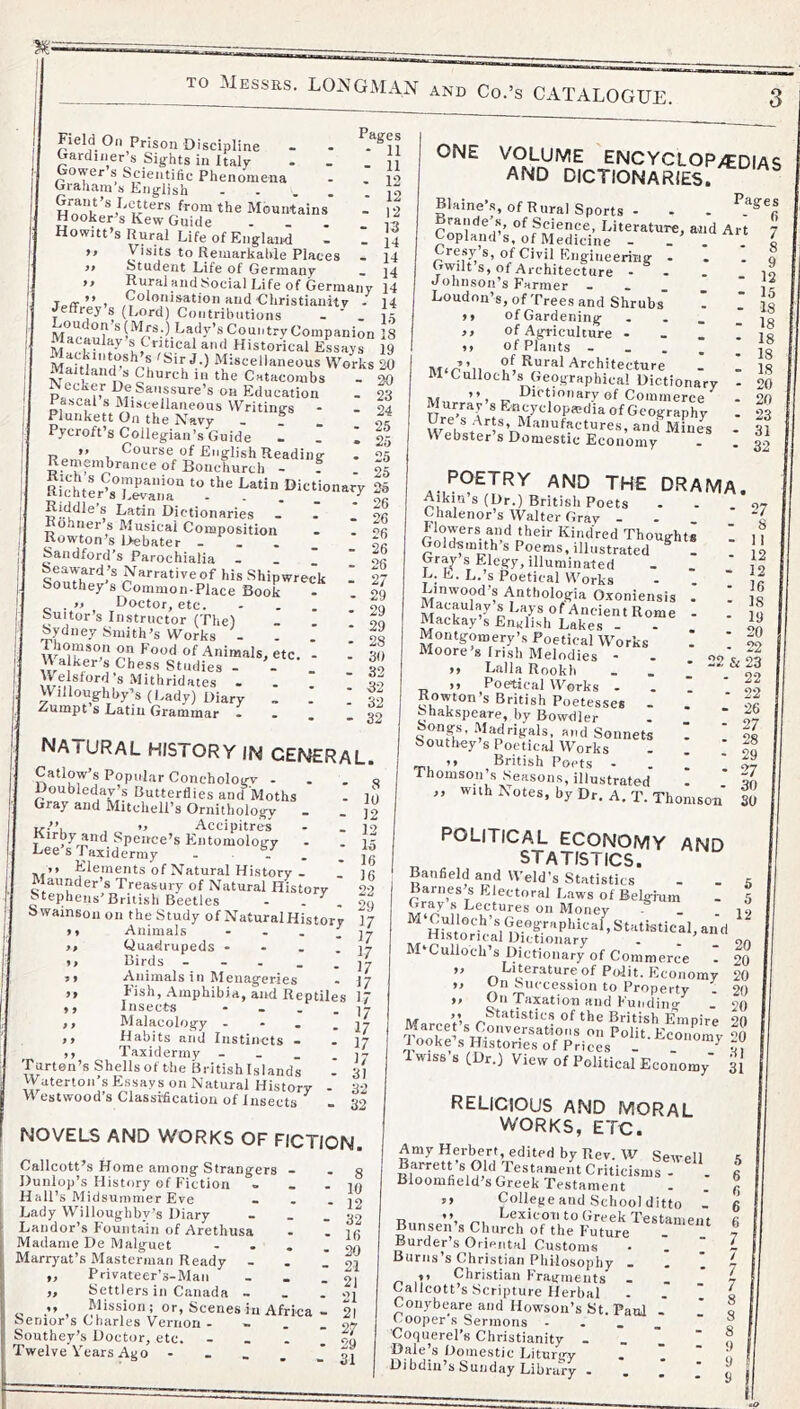 TO Messrs. LO^sfGxVIAN and Co.’s CxiTALOGUE. ff 9 9 Pages - 11 - 11 - 12 - 12 - 12 - 13 - 14 - 14 14 orks 20 20 23 24 25 25 25 25 Field On Prison Discipline Oardiner’s Sights in Italy Gower s Scientific Phenomena Cjraaam a English - • - • f''0“the Mountains Hooker’s Kew Guide Howitt’s Rural Life of England Visits to Reinarkahle Places Student Life of Germany « ]4 Rural and Social Life of Germany 14 Toff ” I 'tud Christianity - 14 Jeffrey’s (Lord) Contributions - ' . 15 Ma? ® LaOy’s Country Companion 18 IF Historical E^ayr 19 fcoFn Miscellaneous Work Maitland s Church in the Catacombs pL HeSaussure’s on Education Pascal s IMiscellaneous Writings Plunkett On the Navy - « » Pycroft’s Collegian’s Guide - _ I >> Course of English Reading Remembrance of Bonchurch - ? . 25 Ri’chter^s^'Kir DieUonary 25 Rid^dle s Latin Dictionaries Rohner s Musical Composition Rowton’s i>ebater ... Sandford’s Parochialia - _ _ Seaward’s Narrative of his Shipwreck Southey s Common-Place Book . » Doctor, etc. Suitor’s Instructor (The) Sydney Smith’s Works - Thomson on Food of Animals, etc. M alker’s Chess Studies - - MMMord’s Mithridates . Willoughby’s (l,ady) Diary . Zumpt s Latin Grammar natural history in general. Callow s Popular Conchologv • Doubleday’s Butterflies antl Moths Gray and Mitchell’s Ornithology - ii-.”, , 1) Accipitres Kirby and Spence’s Entomology Lee’s Taxidermy - - . Elements of Natural History - Maunder’s Treasury of Natural History 22 Stephens’British Beetles - . OQ Swainsou on the Study of NaturalHistory 17 • • Animals - . . i 17 Quadrupeds - - . .17 Birds _ - . _ _ jL Auimals ill Menageries - ij Fish, .Amphibia, and Reptiles 17 Insects - . - . 17 Malacology - - . - 17 Habits and Instincts - - 17 ,, Taxidermy - - _ . ly Turten’s Shells of the British Islands - 31 Waterton’s Essays on Natural History - 32 W estwood’s Classiflcation of Insects - 39 ONE VOLUME ENCYCLOPAEDIAS and DICTIONARIES. Blaine’s, of Rural Sports - - . Braude’s, of Science, Literature, and Art 7 Copland’s, of Medicine - - . . I Cresy’s, of Civil Engineering . . . n Gwilt’s, of Architecture - - . .10 uohnson’s Farmer - - - . ir Loudon’s, of Trees and Shrubs' I I Is >> of Gardening . - - _ is >> of Agriculture - - _ . la .. of Plants Architecture - 1 la M Culloch s Geographical Dictionary - 20 ,, ^ Dictionary of Commerce - ”0 Murray s Encyclopedia of Geography . 23 \V ebster s Domestic Economy - - 32 POETRY AND THE DRAMA. ^J^*rin’s (Dr.) British Poets . - .97 Chalenor’s Walter Gray - - . . a flowers and their Kindred Thoughts . 1 1 Goldsmith’s Poems, illustrated ^ ! o Gr^ s Elegy, illuminated - . L;E.L.’s Poetical Works - . ‘ Linwood’s Anthologia Oxoniensis . I la Mackay’s English Lakes - - . Montgomery’s Poetical Works . ' Moore’s Irish Melodies - - 99 c M LallaRookh . . „ ), Poetical Works - . 1 ' Rowton’s British Poetesses . . ' H fehakspeare, by Bowdler - ‘ 07 |ongs, Madrigals, and Sonnets . 90 Southey’s Poetical Works ! ' ’> British Poets - . . . Thomson s Seasons, illustrated . . Qn „ ’^“li^otes, byDr. A.T.Thomson SO 99 99 NOVELS AND WORKS OF FICTION. Callcott’s Home among Strangers Dunlop’s History of Fiction Hall’s Midsummer Eve Lady Willoughby’s Diary Landor’s Founta’iii of Arethusa Madame De Malguet Marryat’s Masterman Ready - „ Privateer's-Man „ Settlers in Canada - . . o , ,^,Lssion; or. Scenes in Africa - 21 Senior’s Charles Vernon - - . - 97 Southey’s Doctor, etc. - _ . I 99 Twelve Vears Ago - • - - - 31 - 8 - 10 - 12 - 32 - If) - 20 - 21 - 21 - 21 POLITICAL ECONOMY AND STATISTICS. Banfield and Weld’s Statistics . . 5 Barnes s Electoral L.aws of Belgium - 5 o Money . .19 „,,Historieal Dictionary . . ’ ‘ 90 M Culloch’s Dictionary of Commerce - 20 ” ^’Mit. Economy 20 un Succession to Property . 20 T^^xation Hud Fuiidiiig - 20 ivif Statistics of the British Empire 90 Tnnr’ ®^.o''«sations on Polit. Economy 0 iooke’s Histories of Prices - _ ‘“7 1 wiss s (Dr.) View of Political Economy' 3i RELIGIOUS AND MORAL WORKS, ETC. Amy Herbert, edited by Rev. W Sewell 1 Criticisms - - 6 Bloomfield’s Greek Testament - . « ,, College and School ditto - fi T> ”, ,,, Cexicoii to Greek Testament fi Bunsen’s Church of the Future - 7 Burder’s Oriental Customs Burns s Christian Philosophy - - . ^ ,> Christian Fragments - _ 7 Callcott’s Scripture Herbal . . ' i Conybeare and Howsoii’s St. Paul . t Cooper s Sermons - . . _ ^ Coquerel’s Christianity - _ _  « Dale’s Domestic Liturgy .  ' o Dibdiu’s Sunday Library - . J ' 9