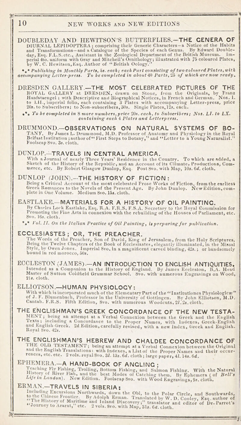 DOUBLEDAY AND HEWITSON’S BUTTERB'LIES,—THE GENERA OF DIURNAL LEPIDOPTERA; comprising tEeir Generic Characters —a Notice of tlie Habits anti Transformations—and a Catalogue of the Species of each Genus. By Edward Double- day, Esq. F.L.S. etc., Assistant in the Zoological Department of the British Museum. Im- perial 4to. uniform with Gray and Mitchell’s Ornithology; illustrated with 75 coloured Plates, by W. C. Hewitson,Esq. Author of “ British Oology.’’ * Publishing in Monthly Parts, hs. each; each Part consisting of two coloured Plates, vith accompanying Letter press- I'o be completed in about 4t) Parts,'2b of which a^e now ready. DRESDEN GALLERY —THE lY.OST CELEBRATED PICTURES OF THE ROYAL G.-tLLERY at DRESDEN, drawn on Stone, from the Originals, by Franz Haiifstaengel : with Descriptive and Biographical Notices, in French and German. Nos. 1. to Lll., imperial folio, each containing 3 Plates with accompanying Letter-press, price 20s. to Subscribers; to Non-subscribers, 30s. Single Plates,12s. each. »•» To he completed in S more numbers, price 20s. each, to Subscribers; Nos. LI. to LX. containing each 4 Plates and Letterpress. DRUMMOND.—OBSERVATIONS ON NATURAL SYSTEMS OF BO- T.ANY. By James L. Drummond, M.D. Professor of Anatomy and Physiology in the Royal Belfast Institution ; author of “ First Steps to Botany,” and “Letter to a Young Naturalist.” Foolscap Svo. 3s. cloth. DUNLOP.—TRAVELS IN CENTRAL AMERICA. With a Journal of nearly Three Years’ Residence in the Country, To which are added, a Sketch of the History of the Republic, and an Account of its Climate, Productions, Com- merce, etc. By Robert Glasgow Dunlop, Esq. Post Svo. with Map, 10s. Od. cloth. DUNLOP IJOIINL-THE HISTORY OF FICTION: Being a Critical Account of the most celebrated Prose Works of Fiction, from the earliest Greek Romances to the Novels of the Present Age. By John Dunlop. New Edition, com- plete in One Volume. Medium Svo. 15s. cloth. EASTLAKE.—MATERIALS FOR A HISTORY OF OIL PAINTING. By Charles Lock Eastlake, Esq. R.A. F.R.S. F.S.A. Secretary to the Royal Commission for Promoting the Fine Arts in connexion with the rebuilding of the Houses of Parliament, etc. Svo. 16s. cloth. *,* Vol. II. On the Italian Practice of Oil Painting, is preparing for publication. ECCLESIASTES; OR, THE PREACHER. The Words of the Preacher, Son of David, Kin^ of Jenisalem, from the Holy Scriptures. Being the Twelve Chapters of the Book of Ecclesiaste.s, elegantly illuminated, in the Mi.ssal Style, by Owen Jones. Imperial Svo. in a magnificent carved binding, 42s. ; or handsomely bound in red morocco, 50s. EGGLESTON (JAMES).—AN INTRODUCTION TO ENGLISH ANTIQUITIES. Intended as a Companion to the History of England. By James Eccleston, B.A. Head Master of Sutton Coldfield Grammar School. Svo. with numerous Engravings on Wood, 2U. cloth. ELLIOTSON.—HUMAN PHYSIOLOGY: With which is incorporated much of the Elementary Part of the “Institutiones Physiologic®’’^ of J. h. Blumenbach, Professor in the University of Gottingen. By John Klliotson, hl.D. Cantab. F.R.S. Fifth Edition, Svo. with numerous Woodcuts, 2/.2s. cloth. THE ENGLISHMAN’S GREEK CONCORDANCE OF THE NEW TESTA- MENT; being an attempt at a Verbal Connexion between the Greek and the English Texts; including a Concordance to the Proper Names, with Indexes, Greek-English and Knglish Greek. 2d Edition, carefully revised, with a new Index, Greek and English. Royal Svo. 42i. THE ENGLISHMAN’S HEBREW AND CHALDEE CONCORDANCE OF ^ TESTAMENT; being an attempt at a Verbal Conne.xion between the Original ?iua the Eng(lish Translntions: with Indexes, a l^ist of the ProperNames and their occur- rences, etc. etc. 2 vols. royal Svo. 3/. 13s. 6d. cloth ; large paper, 41. 14s. 6d. ephemera.—A HAND-BOOK OF ANGLING ; l eaching Hv hisbing. Trolling, Bottom Fishing, and Salmon Fishing. With the Natural uisK^y of River Fish, and the best Modes oi Catching them. By Ephemera (of Bell's Lije tu London). New Edition. Foolscap Svo. with Wood Engravings,9s. cloth. ERMAN.—TRAVELS IN SIBERIA: Northwards, down the Obi, to the Polar Circle, and Southwards, ‘°n,t i''.''®®® Atlolph Erman. Translated bv W. D. Cooley, Esq. author of “Joiirne,t Mantime and Inland Discovery;” translator and editor of Dr. Parrot’s Journe) to .-Irarat, etc. 2 vols. Svo. with Map, 31s. 6d. cloth.