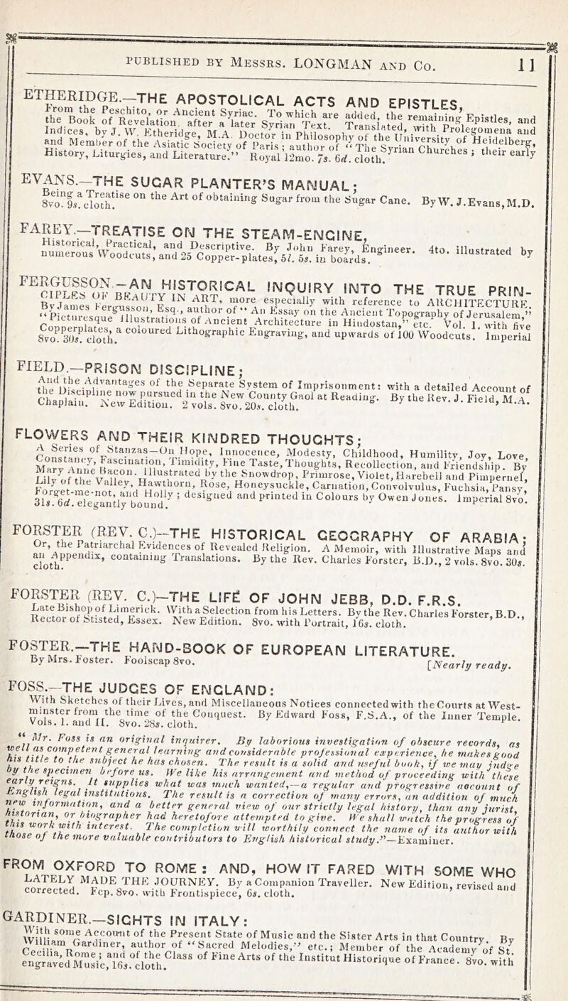 By W. J.Evans,M.D, 4to. illustrated by ETHERIDGE.-THE APOSTOLICAL ACTS AND EPISTLES History, Liturgies, and Literature!” RoyaVlimo fs M. clotbt' EVANS.—THE SUGAR PLANTER’S MANUAL: Svo^l/cdoth^’*^ °'^ obtaining Sugar from the Sugar Cane. ^^P^VJi^^ATISE ON THE STEAM-ENGINE, Historical, Practical, and Descriptive. By John Farey, Ens-ineer numerous Woodcuts, and 25 Copp^plates!6L 5». in bolrdr. ^ inquiry INTO THE TRUE PRIN- Bydames Fergusson, rimneropT Hlustratious of Ancient Architecture in Hindostan,” etc.^ Vol. f with fi^e 8vo^ 30s! cloth.*' lithographic Engraving, and upwards of 100 Woodcuts. Imperial FIELD.—PRISON DISCIPLINE; tli’p the Separate System of Imprisonment; with a detailed Account of X“s;.‘^‘’”.r£ar‘‘I'Lt flowers and THEIR KINDRED THOUGHTS; Con!tamv^'^!''^?~^^o’’'°’i''‘’ ^'?.‘’cence. Modesty, Childhood, Humility, .Toy, Love, Ma!v Anne’ n!'’ / Paste, Thoughts, Recollection, and FHendship. By I iH offhp V J “i ^^'‘O^’drop, Primrose, Violet, Harebell and Pimpernel, Lily of the Valley, Hawthorn, Rose, Honeysuckle, Carnation, Convolvulus, Fuchsia, Pansy Ms! w! dtga°nHy boun'^^^^^ ’ *>>' Owen Jones. Imperial Svo’. FORSTER (REV C.)--THE HISTORICAL GEOGRAPHY OF ARABIA; m^’A^nnendH**^*^^*', Revealed Religion. A Memoir, with Illustrative Maps and cloth^^^”^* ’ ‘^t’otamiug Translations. By the Rev. Charles Forster, B.D., 2 vols. 8vo. 30«. FOSTER (REV. C.)—THE LIFF OF JOHN JEB3, D.D. F.R.S. LateBishopof Limerick. With a Selection from his Letters. By the Rev. Charles Forster, B D., Rector of Stisted, F,ssex. New Edition. Svo. with Portrait, 1 Gy. cloth. FOSTER,—THE HAND-BOOK OF EUROPEAN LITERATURE. By Mrs. Foster. Foolscap Svo. iNearl;/ready. FOSS.—THE JUDGES OF ENGLAND: W(ith Sketches of their Lives, and Miscellaneous Notices connected with theCourls atM^’est- minster from the time of the Conquest. By FIdvvard Foss, F'.S.A., of the Inner Temple Vols. 1. and II. Svo. 28*. cloth. iVr. Foss is an original inquirer. By laborious investigation of obscure records, as well as competent general learning and considerable projessional experience, he makes good IS title to the subject he has chosen. The result is a solid and useful book, if we may iudge y the specimen bejoreus. IVe like his arrangement and method of proceeding with^these early rpgns. It supplies what was much wanted, —a regular and progressive account of r.nglish legal institutions. The result is a correction oj many errors, an addition of much new xnjormation, and a better general view of our strictly legal history, than any jurist mtorian, or biographer had heretofore attempted to give. H e shall watch the progress of ns work with interest. The completion will worthily connect the name of its author with those oJ the more valuable contributors to English historical Examiner. FROM OXFORD TO ROME : AND, HOW IT FARED WITH SOME WHO THE .TOURNEY. By a Companion Traveller. New Edition, revised and corrected. Fcp. Svo. with F'rontispiece, 6i. cloth. GARDINER.—SIGHTS IN ITALY: of tde Present State of Music and the Sister Arts in that Country Bv Will am Gardiner, author of ‘'Sacred Melodies,” etc.; Member of the Academy^f euglykZsi!,TGs.1lL‘iL^^^^ InstitutHistorique of France. Svo. with