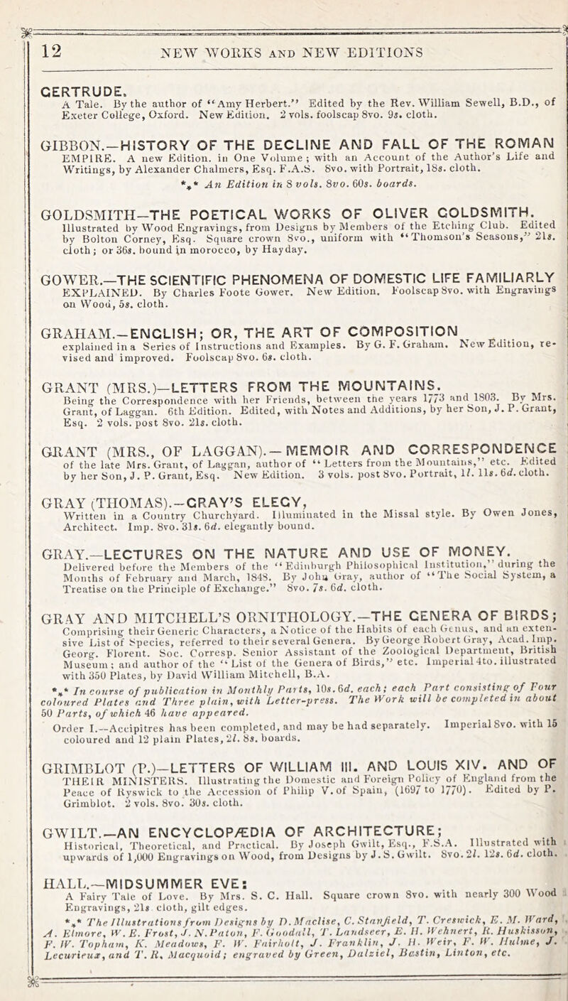 GERTRUDE. A Tale. By the author of “Amy Herbert.’’ Edited by the Rev. William Sewell, B.D., of Exeter College, Oxford. New Ediiion. 2 vols. foolscap 8vo. 9i. cloth. GIBBON.—HISTORY OF THE DECLINE AND FALL OF THE ROMAN EMPIRE. A new Edition, in One Volume; with an Account of the Author’s Life and Writings, by Alexander Chalmers, Esq. F.A.S. Svo. with Portrait, 18s. cloth. *,* An Edition in 8 voU. Svo. 60s. boards. GOLDSMITH—THE POETICAL WORKS OF OLIVER GOLDSMITH. Illustrated by Wood Engravings, from Designs by Members of the Etching Club. Edited by Bolton Corney, Esq. Square crown 8vo., uniform with “Thomsons Seasons,” 21s. cloth; or dOs. bound in morocco, by Hayday. GOWER.—THE SCIENTIFIC PHENOMENA OF DOMESTIC LIFE FAMILIARLY EXPLAINED. By Charles Foote Gower. New Edition. Foolscap 8vo. with Engravings on Wood, 5s. cloth. GRAHAM.-ENCLISH; OR, THE ART OF COMPOSITION explained in a Series of Instructions and Examples. By G. F. Graham. Edition, re- vised and improved. Foolscap Svo. 6s. cloth. GRANT (MRS.)—LETTERS FROM THE MOUNTAINS. Being the Correspondence with her Friends, betiveen the years 177^ and 180.3. By Mrs. Grant, of Laggan. 6th Edition. Edited, with Notes and Additions, by her Son, J. P. Grant, Esq. 2 vols. post Svo. 21s. cloth. GRANT (MRS., OF LAGGAN).—MEMOIR AND CORRESPONDENCE of the late Mrs. Grant, of Laggan, author of “ Letters from the Mountains,” etc. F.dited by her 8on, J. P. Grant, Esq. New Edition. 3 vols. post 8vo, P or trait. If. lls. 6*/. cloth. GRAY (THOMAS).-CRAY’S ELEGY, Written in a Country Churchyard. Illuminated in the Missal style. By Owen Jones, Architect. Imp. Svo. 31i. 6rf. elegantly bound. GRAY.—LECTURES ON THE NATURE AND USE OF MONEY. Delivered before the Members of the “Edinburgh Philosophical Institution,” during the Months of February and March, 184S. By John Gray, author of “T-he Social System, a Treatise on the Principle of Exchange.” Svo. 7s. 6d. cloth. GRAY AND MITCHELL’S ORNITHOLOGY.-THE GENERA OF BIRDS; Comprising their Generic Gharacters, a Notice of the Habits of each Genus, and an exten- sive List of Species, referred to their several Genera. By George Robert Gray, Acad. Imp. Georg. Florent. Soc. Corresp. Senior Assistant of the Zoological Department, British Museum ; and author of the “ List of the Genera of Birds,” etc. Imperial4to. illustrated with 350 Plates, by David William Mitchell, B..\. . * In coiirse of publication in ^lonthlp PaitSf 10s.6d. each; each Part consisting of Pour coloured Plates and Three plain, with Letter-press. The Work will be completed in about 50 Parts, of whichhave appeared. Order I.—Accipitres has been completed, and may be had separately, coloured and 12 plain Plates, 2L 8s. boards. GRIMBLOT (?.)—LETTERS OF WILLIAM III. AND LOUIS XIV. AND OF THEIR MINISTERS. Illustrating the Domestic and Foreign Policy of England from the Peace of Hyswick to the Accession of Philip V.of Spain, (1697 to 1/76). Edited by P. Grimblot. 2 vols. Svo. 30s. cloth. GWILT.—AN ENCYCLOP/EDIA OF ARCHITECTURE; Historical, Theoretical, and Practical. By Joseph Gwilt, Esq., F.S.A. Illustrated with upwards of 1,000 Engravings on Wood, from Designs by J. S. Gwilt. Svo. 2L 12s. %d. cloth. HALL.—MIDSUMMER EVE: A Fairy 3'ale of Love. By Mrs. S. C. Hall. Square crown Svo. with nearly 300 ood F'.ugravings, 218 cloth, gilt edges. *,* The Illustrations from Designs by D. M nclise, C. Stanfield, T. Creswick, E. M. Hard, A. Elmore, W. E. Frost, J. N. Patou, F. (ioodall, T. Landseer, E. II. Wehnert, R. Huskisson, F. W. Topham, K. Meadows, E. IF. Fairhott, J. Franklin, J. H. Ifeir, F. If. JIulme, J. Eecurieux, and T. R, Macquuid; ettgraved by Green, Dalziel, Ec.stin, Linton, etc. Imperial Svo. with 15