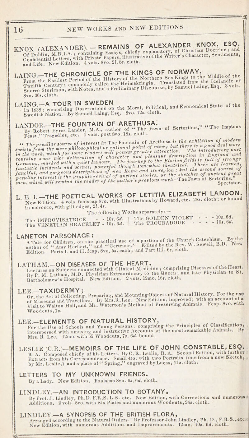 -■'i 16 NEW WORKS AND NEW EDITIONS and Life. New Edition. 4 vols. 8vo. 2L 85. cioth. 8vo. 36a. cloth. Swedish Nation. By Samuel Laing, E-sq. 8vo. 12s. clotn. LANDOR—THE FOUNTAIN OF ARETHUSA. _ , « Fowl BV^RobMt Ey«s Laiidor, M.A., author of “The Fawn of Sertorious,” “The Impious Feast,” Tragedies, etc. 2 vols. post 8vo. 18s. cloth. fantastic incidents and scenes, powerful the ZcoZ source of L. E L—THE POETICAL WORK.S OF LETITIA ELIZABETH LANDON. New kdition. 4 vols. foolscap 8vo. with Illustrations hy Howard, etc. 28s. cloth ; or hound ill morocco, with gilt edges, 2f. 4s. The following Works separately:— The IMPROVISATRICK - - 10s. 6rf. 1 O'he GOLDEN VIOLET - - - lOs. 6d. The VENETIAN BRACELET - 10s. 6d. 1 The TROUBADOUR - - - - 10s. 6if. LANETON PARSONAGE: A Tale for Children, on the practical FPjt'on of the Church Cat«^^^^ author of “ Amy Herbert.” and “Gertrude.” by the Rev W . Sewell, B.D. Edition. Parts Land II. fcap.8vo. 5s. each; and Part III. 6s. cloth. LATHAM.-ON DISEASES OF THE HEART. . . Lectures on Subjects connected with Clinical Medicine ; comprising Diseases of the Heart. Bv P. M. Latham, M.D. Physician Extraordinary to the Queen ; and late 1 hysician to bt. Bartholomew’s Hospital. New Edition. 2 vols. 12mo. 16s. cloth. LEijE TAXIDERIVIY * Or the Art of Collecting, Preparing, and MountingObjects of Natural History. For the use of Museums and Travellers. Bv Mrs.R. Lee. New Edition, improved ; with an account of a Visit to Walton Hall.and Mr. Waterton’s Method of Preserving Animals. Fcap. Svo.witt Woodcuts, 7s. LEE.-ELEIVIENTS OF NATURAL HISTORY, ^ r r>i e; ,5^ F'or the Use of Schools and Young Persons: comprising the Principles of Classification, interspersed with amusing and instructive Accounts of the most remarkable Animals. By Mrs. R. Lee. 12mo. with55 Woodcuts, 7s. 6d. bound. LESLIE (C.R.)—MEMOIRS OF THE LIFE OF JOHN CONSTABLE, ESQ. R.A. Composed chiefly of his Letters. By C. R. I.eslie, R. A. Second Edition, with further Flxtracts from his Correspondence. Small 4to. with two Portraits (one from anew Sketch, by Mr. Leslie,) and a plate of “ Spring,” engraved by Lucas, 21s. cloth. LETTERS TO MY UNKNOWN FRIENDS. By a Lady. New Edition. Foolscap 8vo. 6s. 6d. cloth. LINDLEY.—AN INTRODUCTION TO BOTANY. By Prof. .1. Lindley, Pli.D. F.R.S. L.S. etc. New Edition, with Corrections and numerousii Additions. 2 vols. 8vo. with Six Plates and numerous Woodcuts, 24s. cloth. LINDLEY.—A SYNOPSIS OF THE BRITISH FLORA, Arranged according to the Natural Orders. By Professor John Lindley, Ph. D., F.R.S.,etc* New Edition, with numerous Additions and Improvements. 12mo. 10s. 6(i. cloth.