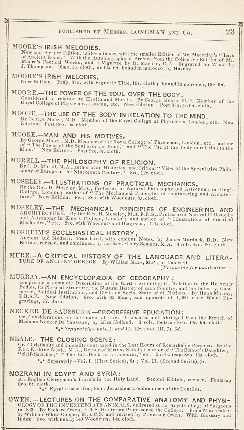 New author to the MOORE’S IRISH MELODIES. smaller Edition of Mr. Macaulay’s » Lays ^Ancient Rome. With the Autobioi^raphical Preface from the Collective Edition of Mr ^Thn™ Works, and a Vignette by D. Maclise, R.A., Engraved on Wood by J. Thompson. 16mo. 5s. cloth, or 12s. 6cf. bound in morocco, by Hayday. ^ MOORE’S IRISH MELODIES. New Edition. Fcap. 8vo. with Vignette Title, 10s. cloth; bound in morocco, 13s. 6d. MOORE.—THE POWER OF THE SOUL OVER THE BODY, fHealth and Morals. By George Moore, hl.D. Member of the Royal College of Physicians, London, etc. New Edition. Post 8vo. 7s. 6d. cloth. MOORE.—THE USE OF THE BODY IN RELATION TO THE MIND Ldinr^Vo'rs^^o.^^ “'® Physicians, London,' etc. MOORE.—MAN AND HIS MOTIVES. By George Moore M D. Member of the Royal College of Physicians, London, etc.; Mind^’^ Npr®RH°f- ’iJ*® Body,” and “The Use of the Body in relation ivrind. JNew Edition. Post 8vo. 8s. cloth. MORELL.—THE PHILOSOPHY OF RELIGION, fli' ®;M'’''el*>.M.A., author of an Historical and Critical View of the Speculative Philo- sophy of Europe in the Nineteenth Century.” 8vo. 12s. cloth. opecuiauve niio- MOSELEY.—ILI^^USTRATIONS OF PRACTICAL MECHANICS. ny the Rev. H. Moseley, M.A., Professor of Natural Philosophy and Astronomy in Kinir’s College, London ; author ofThe Mechanical Principles of Engineering and Architec- ture. New Edition, Fcap.8vo. with Woodcuts, 85. cloth. mechanical principles of ENGINEERING AND ARCHITECTURE. By the Rev. H. Moseley, M.A. F.R.S., Professorof Natural Philosophy and Astronomy in King’s College, London; and author of “ Illustrations of Practical Mechanics,” etc. 8vo. with Woodcuts and Diagrams, If. 4s. cloth. MOSHEIM’S ECCLESIASTICAL HISTORY, Ancient and Modern. Translated, with copious Notes, by James Murdock, D.D. New Edition, revised, and continued, by the Rev. Henry Soames, M.A. 4 vols. Svo. 48s. cloth. MURE.-A CRITICAL HISTORY OF THE LANGUAGE AND LITERA- TURE OF .ANCIENT GREECE. By William Mure, M.P., of Caldwell. [^Preparingfor puhUcation. MURRAY.—AN ENCYCLOP>€DIA OF GEOGRAPHY ; coinprising a complete Description of the Earth; exhibiting its Relation to the Heavenly Bodies, its Physical Structure, the Natural History of each Country, and the Industry, Coiii- mwcB’ Political Institutions, and Civil and Social State of all Nations. By Hugh Murray, F.R.S.E. New Edition. Svo. with 82 Maps, and upwards of 1,000 other Wood En- gravings, 3f. cloth. NECKER DE SAUSSURE,—PROGRESSIVE EDUCATION; Or, Considerations on the Course of Life. Translated and Abridged from the French of Madame Necker De Saussure, by Miss Holland. 3 vols. foolscap Svo. 19^. 6d. cloth. *»* Separately—vols. I. and II. 12s.; vol. III. 7s. 6<f. NEALE.—THE CLOSING SCENE; Or, Christianity and Infidelity contrasted in the Last Hours of Remarkable Persons. By the Rev. Erskine Neale, M..A,, Rector of Kirton, Suffolk ; author of “ The Bishop’s Daughter,” “Self-Sacrifice,” “The Life-Book of a Labourer,” etc. 2 vols. fcap. Svo. 13s. cloth. *»* Separately—Vol. I. (First Series), 6s.; Vol. II. (Second Series), 7s. NOZRANI IN EGYPT AND SYRIA: An English Clergyman’s Travels in the Holy Land. Second Edition, revised. Foolscap Svo. 6s. cloth. *»* Egypt a base Kingdom : Jerusalem trodden down of the Gentiles. OWEN. —LECTURES ON THE COMPARATIVE ANATOMY AND PHYSI- OLOGY OF THE INVERTEBRATE ANIMALS, delivered at the Royal College of Surgeons in 1843. By Richard Owen, F.R.S. Hunterian Professor to the College. From Notes taken by William White Cooper, M.R.C.S. and revised by Professor Owen. With Glossary and Index. Svo. with nearly 140 Woodcuts, 14s. cloth.
