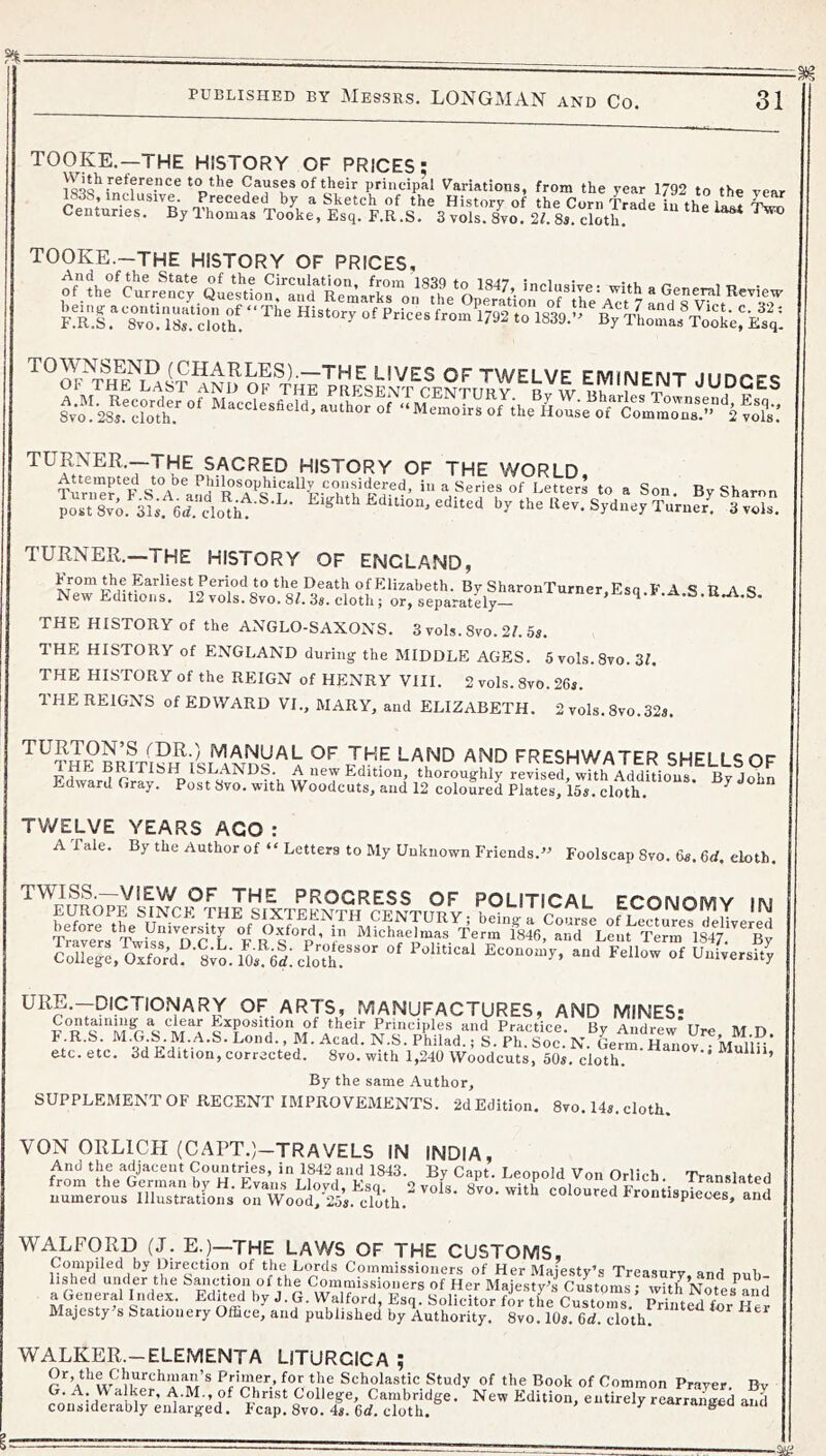 TOOKE.—THE HISTORY OF PRICES: to the Causes of their principal Variations, from the year 1792 to the year 18S8, inclusive. Preceded by a Sketch of the History of the Corn Trarip ft... i ? Centuries. By Thomas Tooke, Esq. F.R .S. 3 yols?8yo. 2f 8a cloth. ^ TOOKE.—THE HISTORY OF PRICES. 'fXI To:'ir d'^h! “ 1839.’>%^;VLTas\^o‘oL:Esq: THE LIVES OF TWELVE EMINENT JUDGES OF THE LAST AND OF THE PRFiSENT CFNTnR V r.. w m. i a-. JUDGES TURNER.—THE SACRED HISTORY OF THE WORLD TunT^F sT i'iSeries of Letters to a Son, By Sharon postSvo 3i;. erclo^ht^ ^ W>th Edition, edited by the Rev. Sydney Turner! Svols. TURNER.—THE HISTORY OF ENGLAND, From the Earliest Period to the Death of Elizabeth. By SharonTurner.Esq FAS U-A S New Editions. 12 vols. 8vo. 8L 3a. cloth; or, separately- ^•‘i-A.S. THE HISTORY of the ANGLO-SAXONS. 3 vols. 8vo. 2/. 5a. THE HISTORY of ENGLAND during the MIDDLE AGES. 5vols.8vo.3L THE HISTORY of the REIGN of HENRY VIII. 2 vols. 8vo. 26a. THE REIGNS of EDWARD VI., MARY, and ELIZABETH. 2 vols. 8vo.32a. A freshwater SHELLS OF FdwarW A thoroughly revised, with Additions. By John Edward Gray. Post Svo. with Woodcuts, and 12 coloured Plates, 15a. cloth. ^ TV/ELVE YEARS AGO : A Tale. By the Author of “ Letters to My Unknown Friends.’ Foolscap Svo. 6a. 6rf. cloth. TWISS.—VIEW OF THE PROGRESS OF POLITICAL ECONOMY in ColLrc.Oxfor’dfl^oMOa^W^ Economy, and Fellow of Universit! OF ARTS, MANUFACTURES, AND MINES: Containing a clear F.xposition of their Principles and Practice Bv Andrew lire ivr tv F. R.S. M.G.S.M.A.S. Lend., M. Acad. N.S.Philad.; S. Ph. Soc N. Gefm etc. etc. 3d Edition, corrected. Svo. with 1,2-10 Woodcuts, 50a. cloth. ' Mullii, By the same Author, SUPPLEMENT OF RECENT IMPROVEMENTS. 2d Edition. Svo. 14a. cloth. VON ORLICH (CArT.)-TRAVELS IN INDIA, And the adjacent Countries, in 1842 and 1843. By Capt. Leopold Von Orlich. Translated from the German by H. Evans LlovtL Ksn o vnia qVt/x txrWL i.. T numerous Illustrations o.?Wood/25a. eloth.^''°^'’ coloured Frontispieces, and WALFORD (J. E.)-THE LAWS OF THE CUSTOMS, Compiled by Dire^etion of the Lt^ds Commissioners of Her Majesty’s Treasury, and nuh- lished under the Sanction of the Commissioners of Her Maiestv^s Customs • with MfvtoiF i f- •’-a®- SoHcitor fSe^u/toZ’ SeSr Her Majesty’s Stationery Office, and published by Authority. Svo. 10a. 6d. cloth. WALKER.-ELEMENTA LITURCICA ; r Scholastic Study of the Book of Common Prayer. Bv G. A. W alker, A.M., of Christ College, Cambridge. New Edition, entirely rearranged and considerably enlarged. leap. Svo. 4a. 6d. cloth. ^ rangea ana