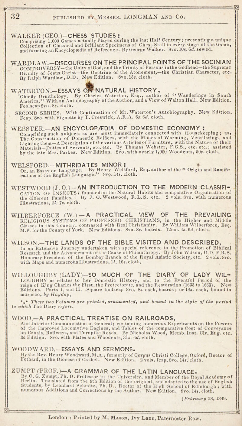 WALKER (GEO.)-CHESS STUDIES: Comprising 1,000 Games actually Played during the last Half Century; presenting a unique Collection of Classical and Brilliant Specimens of Chess Skill in every stage of the Game, and forming an Encyclopaedia of Reference. By George Walker. 8vo. 10s. 6d. sewed. WARDLAW.—DISCOURSES ON THE PRINCIPAL POINTS OF THE SOCINIAN CONTROVERSY—the Unity ofGod, and theTrinity of Persons inthe Godhead—the Supreme Divinity of Jesus Christ—the Doctrine of the Atonement,—the Christian Character, etc. By Rdph Wardlaw, D.D. New Edition. 8vo. las.cloth. WATERTON.-ESSAYS NATURAL HISTORY, Chiefly Ornithology. By Charles Waterton, Esq., author of “Wanderings in South America.” With an Autobiography of the Author, and a View of Walton Hall. New Edition. Foolscap 8vo. 8s. cloth. SECOND SERIES. With Continuation of Mr. Waterton’s Autobiography. New Edition. Fcap. 8.VO. with Vignette by T. Creswick, A.R.A. 6s. 6cf. cloth. WEBSTER.—AN ENCYCLOP/EDIA OF DOMESTIC ECONOMY ; Comprising such subjects as are most immediately connected with Housekeeping; as, The Construction of Domestic Edifices, with the Modes of Warming, Ventilating, and Lighting them—A Description of the various Articles of Furniture, with the Nature of their Materials—Duties of Servants, etc. etc. By Thomas Webster, F.G.S., etc. etc.; assisted by the late Mrs. Parkes. New Edition. 8vo. with nearly 1,000 Woodcuts, 50*. cloth. WELSFORD—MITHRIDATES MINOR; * Qr, an Essay on Language, By Henry Welsford, Esq. author of the ” Origin and Ramifi- cations of the English Language.” 8vo. 14s. cloth. WESTWOOD (J.O.)—AN INTRODUCTION TO THE MODERN CLASSIFI- C.ATION OF INSECTS; founded on the Natural Habits and comparative Organisation of the different Families. By J. O. Westwood, F. L. S. etc. 2 vols. 8vo. with numerous Illustrations, 2f. 7*. cloth. WILBERFORCE (W.) —A PRACTICAL VIEW OF THE PREVAILING RELIGIOUS SYSTEMS OF PROFESSED CHRISTIANS, in the Higher and Middle Classes in this Country, contrasted with Real Christianity. By William Wilberforce, Esq. M.P, for the County of Vork. New Editions. 8vo. 8*. boards. 12mo. 4s. 6d. cloth. WILSON.-THE LANDS OF THE BIBLE VISITED AND DESCRIBED, In an Extensive Journey undertaken with special reference to the Promotion of Biblical Research and the Advancement of the Cause of Philanthropy. By John Wilson, D.D. F.R.S. Honorary President of the Bombay Branch of the Royal Asiatic Society, etc. 2vols.8vo. with Maps and numerous Illustrations, If. 16s. cloth. WILLOUGHBY (LADY)—SO MUCH OF THE DIARY OF LADY WIL- LOUGHBY as relates to her’ Domestic History, and to the Eventful Period of the reign of King Charles the First, the Protectorate, and the Restoration (163.5 to 1663). New Editions. Parts I. and II. Square foolscap 8vo. 8s. each, boards ; or 18s. each, bound in morocco, hy Hayday, *,* These two Volumes are printed, ornamented, and bound in the style of the period to which The Diary refers. WO<3D,—A PRACTICAL TREATISE ON RAILROADS, And Interior Communication in General; containing numerous Experiments on the Powers of the Improved Locomotive Engines, and Tables of the comparative Cost of Conveyance on Canals, Railways, and Turnpike Roads. By Nicholas Wood, Memb.Inst. Civ. Eng. etc. 3d Edition. 8vo. with Plates and Woodcuts, 31s. 6cf. cloth. WOODWARD.-ESSAYS AND SERMONS. By the Rev. Henry Woodward, M.A., formerly of Corpus Christi College,Oxford, Rector of Fethard, in the Diocese of Cashel. New Edition. 2 vols. fcap.8vo. 14s.'cloth. ZUMPT (PROF.)—A GRAMMAR OF THE LATIN LANGUAGE. By C. G. Zumpt, Ph. D. Professor in the University, and Member of the Roval Academy of Berlin. Translated from the 9th Edition of the original, and adapted to the’use of English Students, by Leonhard Schmitz, Ph. 1)., Rector of the High ’School of Edinburgh ; with numerous Additions and Corrections by the Author. New Edition. 8vo. 14*. cloth. [February 28, 1849. London : Printed by M. Masow, Ivy Lant, Paternoster Enw.