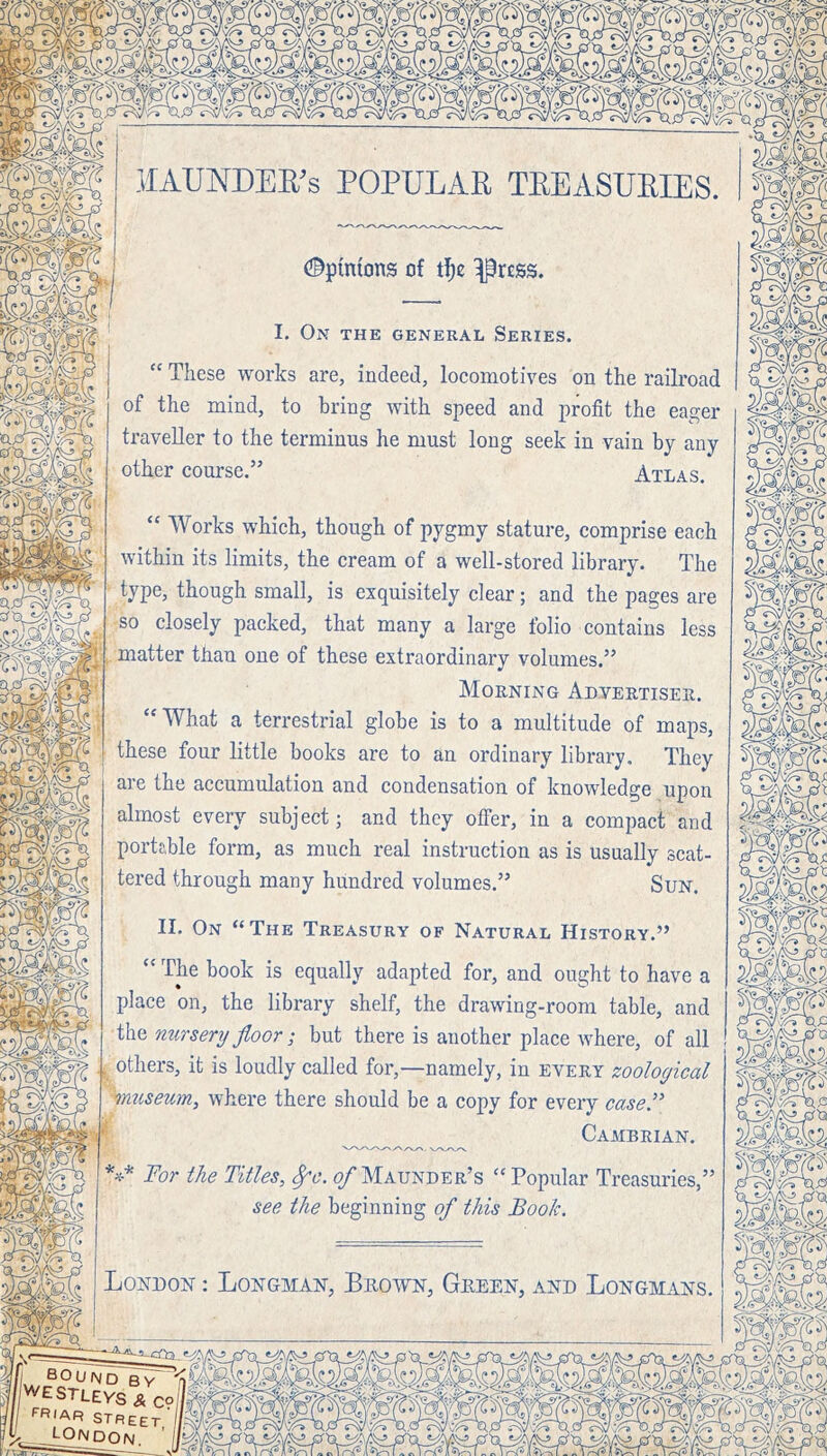 lIAUNDEE^s POPULAR TREASURIES. (©pinions of ^rcss. I. On the general Series. <C Works whicli, though of pygmy stature, comprise each within its limits, the cream of a well-stored library. The type, though small, is exquisitely clear; and the pages are so closely packed, that many a large folio contains less matter than one of these extraordinary volumes.” Morning Advertiser. “What a terrestrial globe is to a multitude of maps, these four little books are to an ordinary library. They are the accumulation and condensation of knowledge upon almost every subject; and they offer, in a compact and portable form, as much real instruction as is usually scat- tered through many hundred volumes.” Sun. II. On “The Treasury of Natural History.” “ The book is equally adapted for, and ought to have a place on, the library shelf, the drawing-room table, and the nursery floor; but there is another place where, of all others, it is loudly called for,—namely, in every zoological Museum, where there should be a copy for every case'' Cambrian. For the Titles, ^6*. (/Maunder’s “Popular Treasuries,’ see the beginning of this Booh. London ; Longman, Brown, Green, and Longmans. “ These works are, indeed, locomotives on the railroad of the mind, to bring with speed and profit the eager traveller to the terminus he must long seek in vain by any other course.” Atlas.