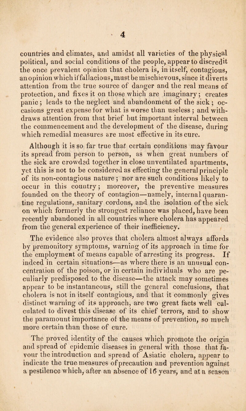 countries and climates, and amidst all varieties of the physical political, and social conditions of the people, appear to discredit the once prevalent opinion that cholera is, in itself, contagious, an opinion which iffallacious, must be mischievous, since it diverts attention from the true source of danger and the real means of protection, and fixes it on those which are imaginary; creates panic; leads to the neglect and abandonment of the sick; oc- casions great expense tor what is worse than useless ; and with- draws attention from that brief but important interval between the commencement and the development of the disease, during which remedial measures are most effective in its cure. Although it is so far true tha£ certain conditions may favour its spread from person to person, as when great numbers of the sick are crowded together in close unventilated apartments, yet this is not to be considered as effecting the general principle of its non-contagious nature ; nor are such conditions likely to occur in this country; moreover, the preventive measures founded on the theory of contagion—namely, internal quaran- tine regulations, sanitary cordons, and the isolation of the sick on which formerly the strongest reliance was placed, have been recently abandoned in all countries where cholera has appeared from the general experience of their inefficiency. The evidence also proves that cholera almost always affords by premonitory symptoms, warning of its approach in time for the employment of means capable of arresting its progress. If indeed in certain situations—as where there is an unusual con- centration of the poison, or in certain individuals who are pe- culiarly predisposed to the disease—-the attack may sometimes appear to be instantaneous, still the general conclusions, that cholera is not in itself contagious, and that it commonly gives distinct warning of its approach, are two great facts well cal- culated to divest this disease of its chief terrors, and to show the paramount importance of the means of prevention, so much more certain than those of cure. The proved identity of the causes which promote the origin and spread of epidemic diseases in general with those that fa- vour the introduction and spread of Asiatic cholera, appear to indicate the true measures of precaution and prevention against a pestilence which, after an absence of 16 years, and at a season