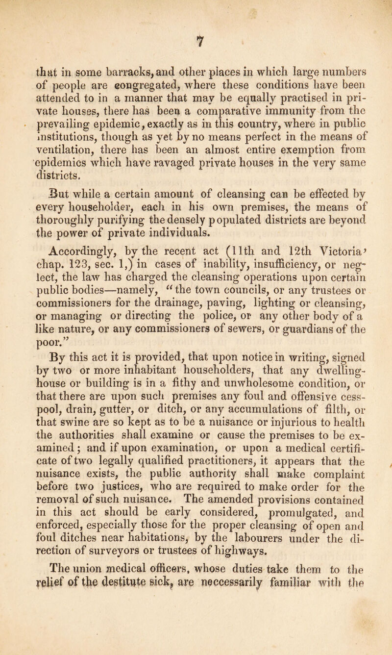 that in some barracks, and other places in which large numbers of people are congregated, where these conditions have been attended to in a manner that may be equally practised in pri- vate houses, there has been a comparative immunity from the prevailing epidemic, exactly as in this country, where in public Institutions, though as yet by no means perfect in the means of ventilation, there has been an almost entire exemption from epidemics which have ravaged private houses in the very same districts. But while a certain amount of cleansing can be effected by every householder, each in his own premises, the means of thoroughly purifying the densely populated districts are beyond, the power of private individuals. Accordingly, by the recent act (11th and 12th Victoria5 chap. 123, sec. 1,) in cases of inability, insufficiency, or neg- lect, the law has charged the cleansing operations upon certain public bodies—namely, “the town councils, or any trustees or commissioners for the drainage, paving, lighting or cleansing, or managing or directing the police, or any other body of a like nature, or any commissioners of sewers, or guardians of the poor.” By this act it is provided, that upon notice in writing, signed by two or more inhabitant householders? that any dwelling- house or building is in a fithy and unwholesome condition, or that there are upon such premises any foul and offensive cess- pool, drain, gutter, or ditch, or any accumulations of filth, or that swine are so kept as to be a nuisance or injurious to health the authorities shall examine or cause the premises to be ex- amined ; and if upon examination, or upon a medical certifi- cate of twTo legally qualified practitioners, it appears that the nuisance exists, the public authority shall make complaint before two justices, who are required to make order for the removal of such nuisance. The amended provisions contained in this act should be early considered, promulgated, and enforced, especially those for the proper cleansing of open and foul ditches near habitations, by the labourers under the di- rection of surveyors or trustees of highways. The union medical officers, whose duties take them to the relief of the destitute sick, are neccessarily familiar with the