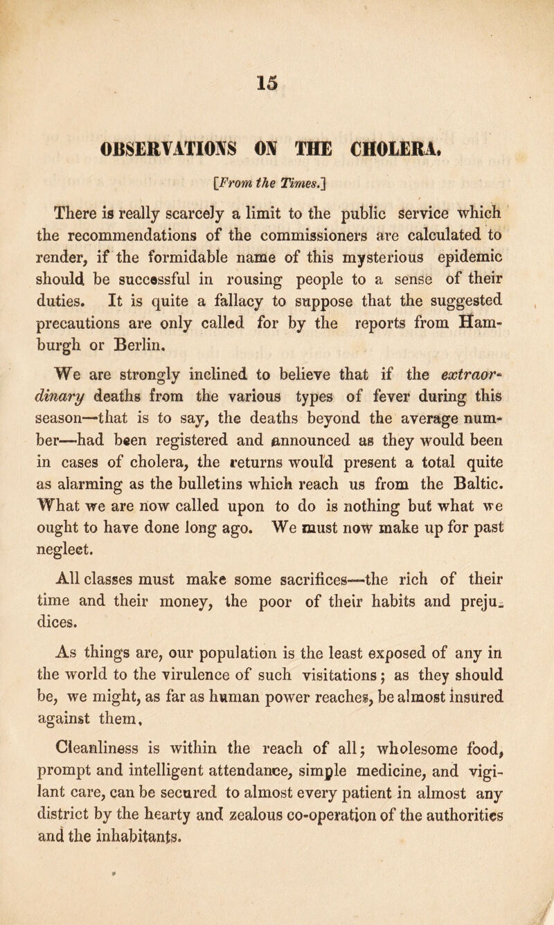 OBSERVATIONS ON THE CHOLERA* [From the Times.'] , / There is really scarcely a limit to the public service which the recommendations of the commissioners are calculated to render, if the formidable name of this mysterious epidemic should be successful in rousing people to a sense of their duties. It is quite a fallacy to suppose that the suggested precautions are only called for by the reports from Ham- burgh or Berlin, We are strongly inclined to believe that if the extraor* dinary deaths from the various types of fever during this season—that is to say, the deaths beyond the average num- ber—had been registered and announced as they would been in cases of cholera, the returns would present a total quite as alarming as the bulletins which reach us from the Baltic. What we are now called upon to do is nothing but what we ought to have done long ago. We must now make up for past neglect. All classes must make some sacrifices—the rich of their time and their money, the poor of their habits and preju. dices. As things are, our population is the least exposed of any in the world to the virulence of such visitations; as they should be, we might, as far as human power reaches, be almost insured against them. Cleanliness is within the reach of all 5 wholesome food, prompt and intelligent attendance, simple medicine, and vigi- lant care, can be secured to almost every patient in almost any district by the hearty and zealous co-operation of the authorities and the inhabitants.