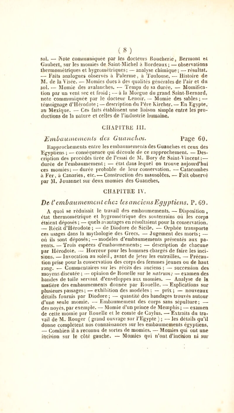 sol. — i\ole communiquée par les docteurs Boucherie, Bermont e.i Gaubcrt, sur les momies de Saint-Michel à Bordeaux ; — observations thermométriques et hygrométriques; — analyse chimique; — résultat. — Faits analogues observés a Palerme, à Toulouse.— Histoire de M. de la Visée. — Momies ducs à des qualités générales de l’air et du sol. — Momie des avalanches. — Temps de sa durée. — Momifica- tion par- un vent sec et froid ; — à la Morgue du grand Saint-Bernard, note communiquée par le docteur Lenoir. — Momie des sables; — témoignage d’Hérodote ; — description du Père Kircher. — En Egypte, au Mexique. — Ces faits établissent une liaison simple entre les pro- ductions de la nature et celles de l’industrie humaine. CHAPITRE III. Embaumements des Guanchos. Page 60. Rapprochements entre les embaumements des Guanches et ceux des Egvptiens ; — conséquence qui découle de ce rapprochement. — Des- cription des procédés tirée de l’essai de M. Bory de Saint-Vincent ;— durée de l’embaumement; — état dans lequel on trouve aujourd’hui ces momies; — durée probable de leur conservation. —Catacombes à Fer, à Canaries, etc. — Construction des mausolées. — Fait observé par M. Jouannet sur deux momies des Guanches. CHAPITRE IV. De l’embaumement chez les anciens Egyptiens. P. 69. A quoi se réduisait le travail des embaumements. — Disposilion, état thermométrique et hygrométrique des souterrains où les corps étaient déposés ; — quels avantages en résultaient pour la conservation. — Récit d’Hérodote ; — de Diodore de Sicile. — Orphée transporte ces usages dans la mythologie des Grecs. — Jugement des morts; — où ils sont déposés; — modèles d’embaumements présentés aux pa- rents.— Trois espèces d’embaumements; — description de chacune par Hérodote. —- Horreur pour les hommes chargés de faire les inci- sions. — Invocation au soleil, avant de jeter les entrailles. — Précau- tion prise pour la conservation des corps des femmes jeunes ou de haut rang. — Commentaires sur les récits des anciens ; — succession des moyens discutée ; — opinion de Rouelle sur le natrum; — examen des bandes de toile servant d’enveloppes aux momies. — Analyse de la matière des embaumements donnée par Rouelle. — Explications sur plusieurs passages ; — exhibition des modèles ; — prix; — nouveaux détails fournis par Diodore ; — quantité des bandages trouvés autour d’une seule momie. — Embaumement des corps sans sépulture; — des noyés, par exemple. — Momie d’un prince de Memphis; — examen de cette momie par Rouelle et le comte de Gaylus. —• Extraits du tra- vail de M. Rouger ( grand ouvrage sur l’Egypte ) ; — les détails qu’il donne complètent nos connaissances sur les embaumements égyptiens. — Combien il a reconnu de sortes de momies. — Mondes qui ont une incision sur le côté gauche. — Momies qui n’ont d'incision ni sur