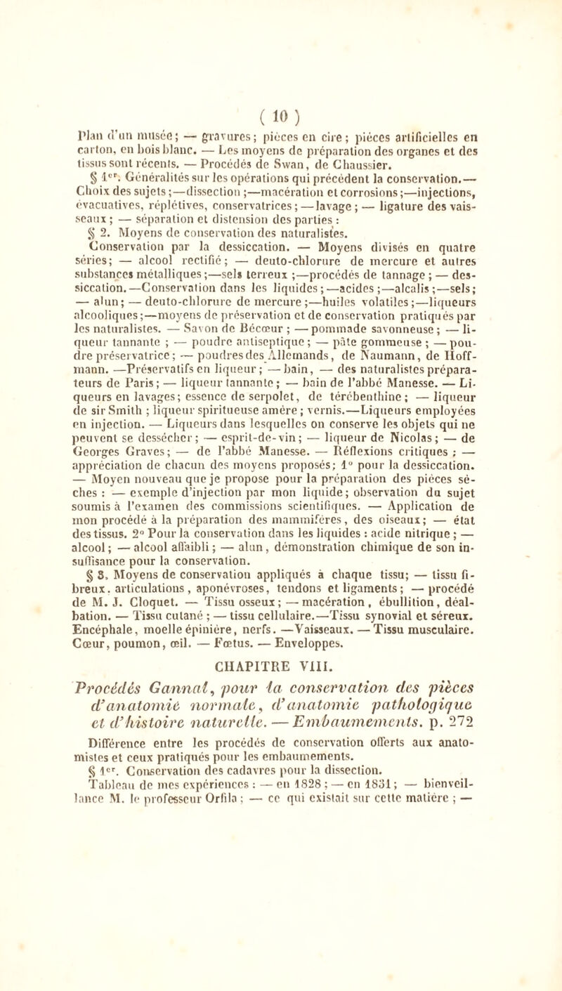 Plan d'un musée; — gravures; pièces en cire; pièces artificielles en carton, en bois blanc. — Los moyens de préparation des organes et des tissus sont récents. — Procédés de Swan, de G haussier. § 1er. Généralités sur les opérations qui précèdent la conservation.— Choix des sujets ;—dissection ;—macération et corrosions ;—injections, évacuatives, réplétives, conservatrices;—lavage;— ligature des vais- seaux ; — séparation et distension des parties : § 2. Moyens de conservation des naturalistes. Conservation par la dessiccation. — Moyens divisés en quatre séries; — alcool rectifié; — deuto-chlorure de mercure et autres substances métalliques ;—sels terreux ;—procédés de tannage ; — des- siccation.—Conservation dans les liquides;—acides;—alcalis;—sels; — alun; — deuto-chlorure de mercure ;—huiles volatiles;—liqueurs alcooliques ;—moyens de préservation et de conservation pratiqués par les naturalistes. — Savon de Bécœur ; — pommade savonneuse ; — li- queur tannante ; — poudre antiseptique; — pâte gommeuse ; —pou- dre préservatrice ; — poudresdes_Allemands, de Naumann, de Hoff- mann. —Préservatifs en liqueur; —bain, — des naturalistes prépara- teurs de Paris ; — liqueur tannante ; — bain de l’abbé Manesse. — Li- queurs en lavages; essence de serpolet, de térébenthine; —liqueur de sir Smith ; liqueur spiritueuse amère ; vernis.—Liqueurs employées en injection. — Liqueurs dans lesquelles on conserve les objets qui ne peuvent se dessécher; — esprit-de-vin; -— liqueur de Nicolas; — de Georges Graves ; — de l’abbé Manesse. — Réflexions critiques ; — appréciation de chacun des moyens proposés; lg pour la dessiccation. — Moyen nouveau que je propose pour la préparation des pièces sè- ches : — exemple d’injection par mon liquide; observation du sujet soumis à l’examen des commissions scientifiques. — Application de mon procédé à la préparation des mammifères, des oiseaux; — état des tissus. 2° Pour la conservation dans les liquides : acide nitrique ; — alcool; —alcool affaibli; — alun, démonstration chimique de son in- suffisance pour la conservation. § 3, Moyens de conservation appliqués à chaque tissu; — tissu fi- breux, articulations , aponévroses, tendons et ligaments; —procédé de M. J. Cloquet. — Tissu osseux; — macération, ébullition, déal- bation. — Tissu cutané ; — tissu cellulaire.—Tissu synovial et séreux. Encéphale, moelle épinière, nerfs.—Vaisseaux.—Tissu musculaire. Cœur, poumon, œil. — Fœtus. — Enveloppes. CHAPITRE VIII. Procèdes G annal, pour la conservation des pièces d’anatomie normale, d’anatomie pathologique et d’histoire naturelle. — Embaumements, p. 272 Différence entre les procédés de conservation offerts aux anato- mistes et ceux pratiqués pour les embaumements. § 1er. Conservation des cadavres pour la dissection. Tableau de mes expériences : — en 1828 ; — en 1831 ; — bienveil- lance M. le professeur Orfila ; — ce qui existait sur cette matière ; —