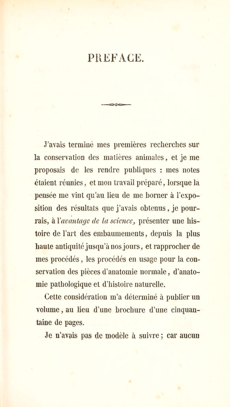 PREFACE. J’avais termine mes premières recherches sur la conservation des matières animales, et je me proposais de les rendre publiques : mes notes étaient réunies, et mon travail préparé, lorsque la pensée me vint qu’au lieu de me borner à l’expo- sition des résultats que j’avais obtenus, je pour- rais, à l'avantage de la science, présenter une his- toire de l’art des embaumements, depuis la plus haute antiquité jusqu’à nos jours, et rapprocher de mes procédés, les procédés en usage pour la con- servation des pièces d’anatomie normale, d’anato- mie pathologique et d’histoire naturelle. Cette considération m’a déterminé à publier un volume, au lieu d’une brochure d’une cinquan- taine de pages. Je n’avais pas de modèle a suivre ; car aucun