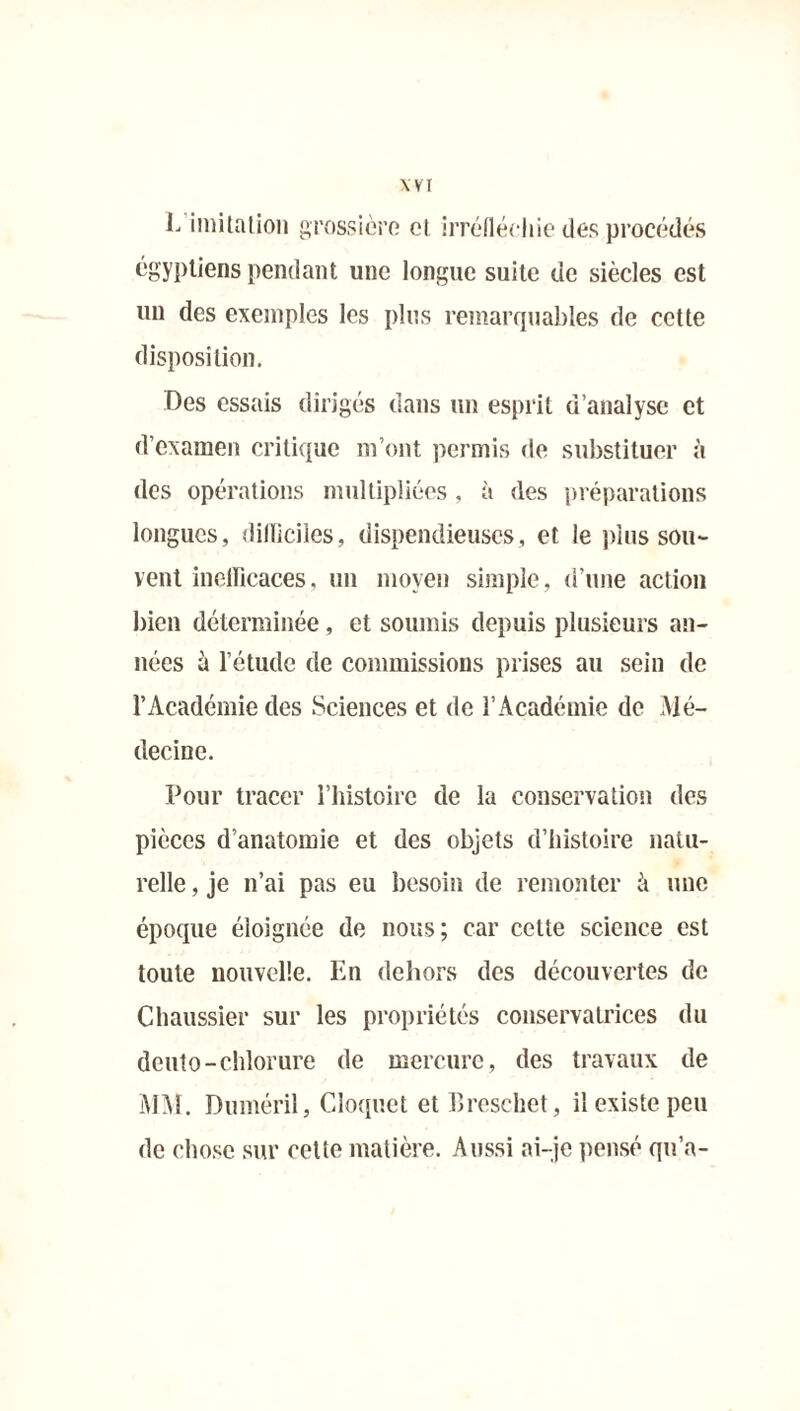 Wï 1. imitation grossière cl irréfléchie des procédés égyptiens pendant une longue suite de siècles est un des exemples les plus remarquables de cette disposition. Des essais dirigés dans un esprit d’analyse et d’examen critique m’ont permis de substituer à des opérations multipliées , à des préparations longues, dilliciies, dispendieuses, et le plus sou- vent inefficaces, un moyen simple, d’une action bien déterminée, et soumis depuis plusieurs an- nées à l’étude de commissions prises au sein de l’Académie des Sciences et de l’Académie de Mé- decine. Pour tracer l’histoire de la conservation des pièces d’anatomie et des objets d’histoire natu- relle , je n’ai pas eu besoin de remonter à une époque éloignée de nous; car cette science est toute nouvelle. En dehors des découvertes de Chaussier sur les propriétés conservatrices du deuto-chlorure de mercure, des travaux de MM. Duméril, Cloquet et Breschet, il existe peu de chose sur cette matière. Aussi ai-je pensé qu’a-