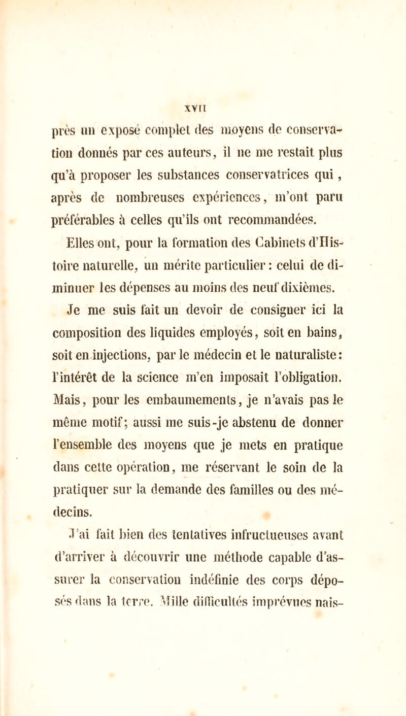 xv ri près un exposé complet des moyens de conserva- tion donnés par ces auteurs, il ne me restait plus qu’à proposer les substances conservatrices qui, après de nombreuses expériences, m’ont paru préférables à celles qu’ils ont recommandées. Elles ont, pour la formation des Cabinets d’ïlis- toire naturelle, un mérite particulier : celui de di- minuer les dépenses au moins des neuf dixièmes. Je me suis fait un devoir de consigner ici la composition des liquides employés, soit en bains, soit en injections, par le médecin et le naturaliste: l’intérêt de la science m’en imposait l’obligation. Mais, pour les embaumements, je n’avais pas le même motif; aussi me suis-je abstenu de donner l’ensemble des moyens que je mets en pratique dans cette opération, me réservant le soin de la pratiquer sur la demande des familles ou des mé- decins. J’ai fait bien des tentatives infructueuses avant d’arriver à découvrir une méthode capable d'as- surer la conservation indéfinie des corps dépo- sés dans la terre. Mille difficultés imprévues nais-