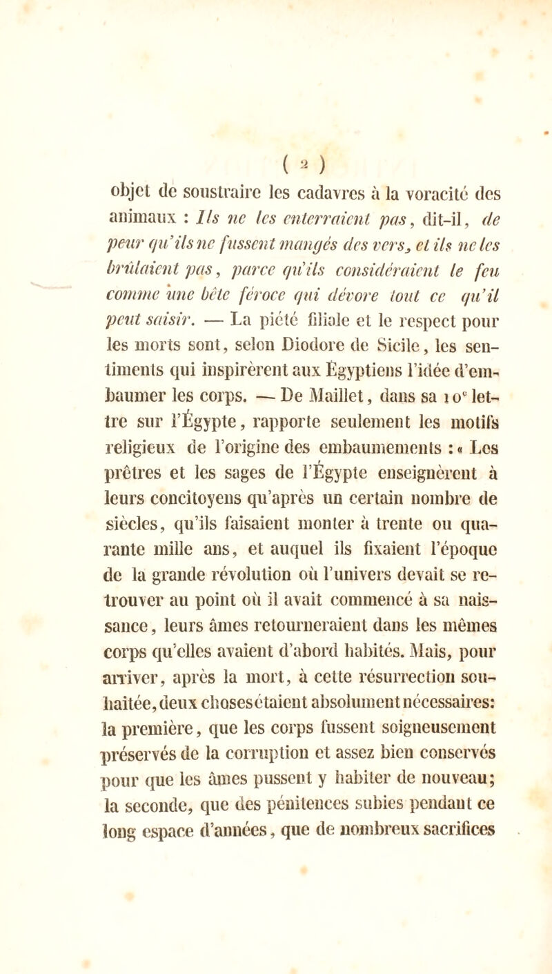 objet de soustraire les cadavres à la voracité des animaux : Ils ne les enterraient pas, dit-il, de peur qu’ils ne fussent mangés des verset ils ne les brûlaient pas, parce qui ils considéraient le feu comme une bête féroce qui dévore tout ce qu’il peut saisir. -— La piété fdiale et le respect pour les morts sont, selon Diodore de Sicile, les sen- timents qui inspirèrent aux Égyptiens l’idée d'em- baumer les corps. — De Maillet, dans sa 1 oc let- tre sur l’Égypte, rapporte seulement les motifs religieux de l’origine des embaumements : « Les prêtres et les sages de l’Égypte enseignèrent à leurs concitoyens qu’après un certain nombre de siècles, qu’ils faisaient monter à trente ou qua- rante mille ans, et auquel ils fixaient l’époque de la grande révolution où l’univers devait se re- trouver au point où il avait commencé à sa nais- sance , leurs âmes retourneraient dans les mêmes corps qu’elles avaient d’abord habités. Mais, pour arriver, après la mort, à celte résurrection sou- haitée, deux chosesétaient absolument nécessaires: la première, que les corps fussent soigneusement préservés de la corruption et assez bien conservés pour que les âmes pussent y habiter de nouveau; la seconde, que des pénitences subies pendaut ce long espace d’années, que de nombreux sacrifices