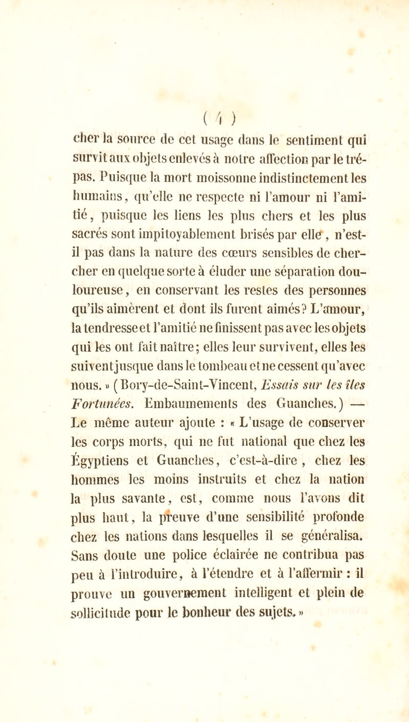 cher la source de cet usage dans le sentiment qui survit aux objets enlevés à notre affection par le tré- pas. Puisque la mort moissonne indistinctement les humains, qu’elle ne respecte ni l’amour ni l’ami- tic, puisque les liens les plus chers et les plus sacrés sont impitoyablement brisés par ellff, 11’est- il pas dans la nature des cœurs sensibles de cher- cher en quelque sorte à éluder une séparation dou- loureuse, en conservant les restes des personnes qu’ils aimèrent et dont ils furent aimés? L’amour, la tendresse et l’amitié 11e finissen t pas avec les objets qui les ont lait naître; elles leur survivent, elles les suivent jusque dans le tombeau et ne cessent qu’avec nous. » (Bory-de-Saint-Yincent, Essais sur les îles Fortunées. Embaumements des Guanches.) — Le môme auteur ajoute : « L’usage de conserver les corps morts, qui 11c fut national que chez les Égyptiens et Guanches, c’est-à-dire , chez les hommes les moins instruits et chez la nation la plus savante, est, comme nous l’avons dit plus haut, la preuve d’une sensibilité profonde chez les nations dans lesquelles il se généralisa. Sans doute une police éclairée 11e contribua pas peu à l’introduire, à l’étendre et à l'affermir : il prouve 1111 gouvernement intelligent et plein de sollicitude pour le bonheur des sujets.»