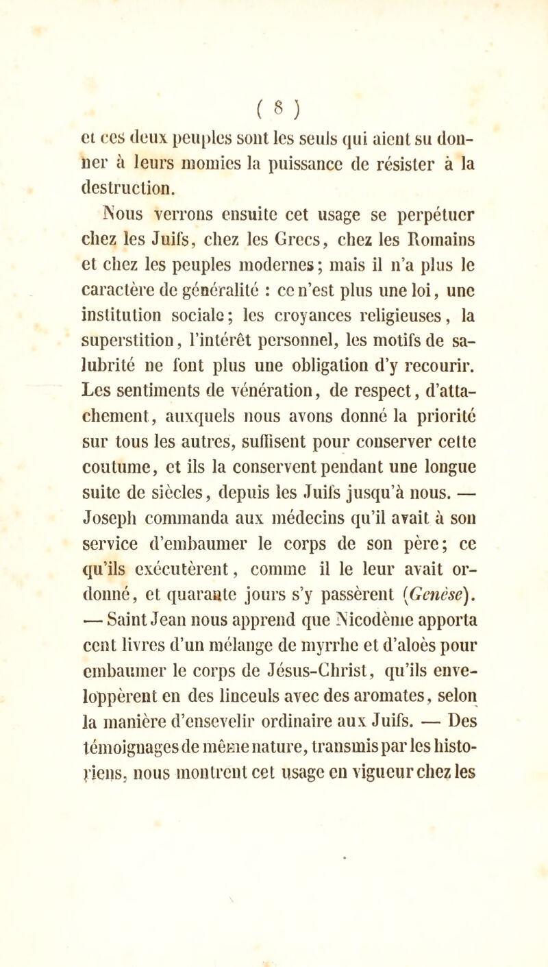 cl ces deux peuples sont les seuls qui aient su don- ner à leurs momies la puissance de résister à la destruction. Nous verrons ensuite cet usage se perpétuer chez les Juifs, chez les Grecs, chez les Romains et chez les peuples modernes; mais il n’a plus le caractère de généralité : ce n’est plus une loi, une institution sociale ; les croyances religieuses, la superstition, l’intérêt personnel, les motifs de sa- lubrité ne font plus une obligation d’y recourir. Les sentiments de vénération, de respect, d’atta- chement, auxquels nous avons donné la priorité sur tous les autres, suffisent pour conserver celte coutume, et ils la conservent pendant une longue suite de siècles, depuis les Juifs jusqu’à nous. — Joseph commanda aux médecins qu’il avait à son service d’embaumer le corps de son père; ce qu’ils exécutèrent, comme il le leur avait or- donné, et quarante jours s’y passèrent {Genèse). — Saint Jean nous apprend que Nicodème apporta cent livres d’un mélange de myrrhe et d’aloès pour embaumer le corps de Jésus-Christ, qu’ils enve- loppèrent en des linceuls avec des aromates, selon la manière d’ensevelir ordinaire aux Juifs. — Des témoignages de même nature, transmis par les histo- riens, nous montrent cet usage en vigueur chez les