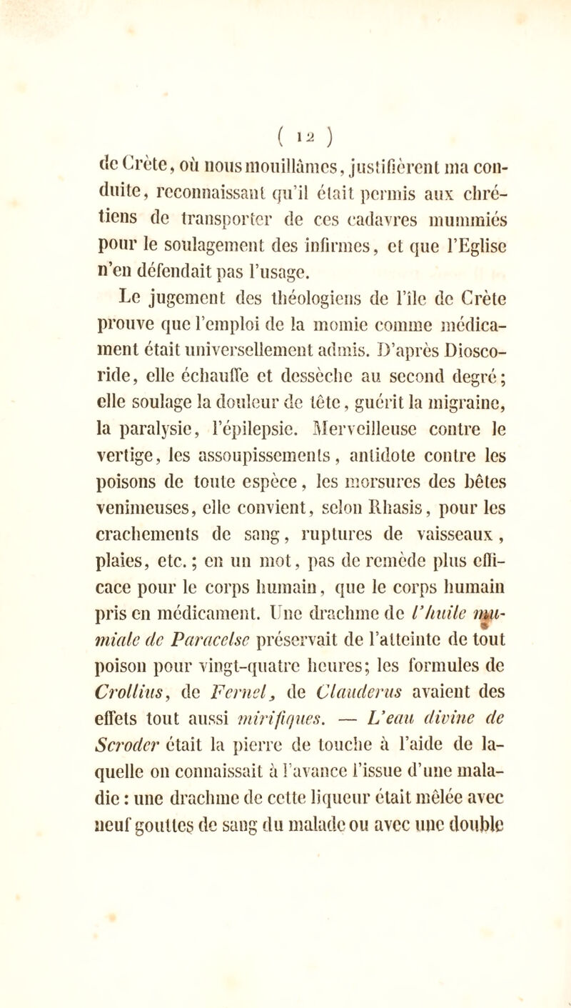 de Crète, où nous mouillâmes, justifièrent ma con- duite, reconnaissant qu’il était permis aux chré- tiens de transporter de ces cadavres mummiés pour le soulagement des infirmes, et que l’Eglise n’en défendait pas l’usage. Le jugement des théologiens de l’île de Crète prouve que l’emploi de la momie comme médica- ment était universellement admis. D’après Diosco- ride, elle échauffe et dessèche au second degré; elle soulage la douleur de tête, guérit la migraine, la paralysie, l’épilepsie. Merveilleuse contre le vertige, les assoupissements, antidote contre les poisons de toute espèce, les morsures des bêtes venimeuses, elle convient, selon Ithasis, pour les crachements de sang, ruptures de vaisseaux, plaies, etc. ; en un mot, pas de remède plus effi- cace pour le corps humain, que le corps humain prison médicament. Une drachme de l’huile mu- mialc de Paracelse préservait de l’atteinte de tout poison pour vingt-quatre heures; les formules de Crollius, de F cruel, de Glander us avaient des effets tout aussi mirifiques. — L’eau divine de Scrodcr était la pierre de touche à l’aide de la- quelle on connaissait à l’avance l’issue d’une mala- die : une drachme de cette liqueur était mêlée avec neuf gouttes de sang du malade ou avec une double