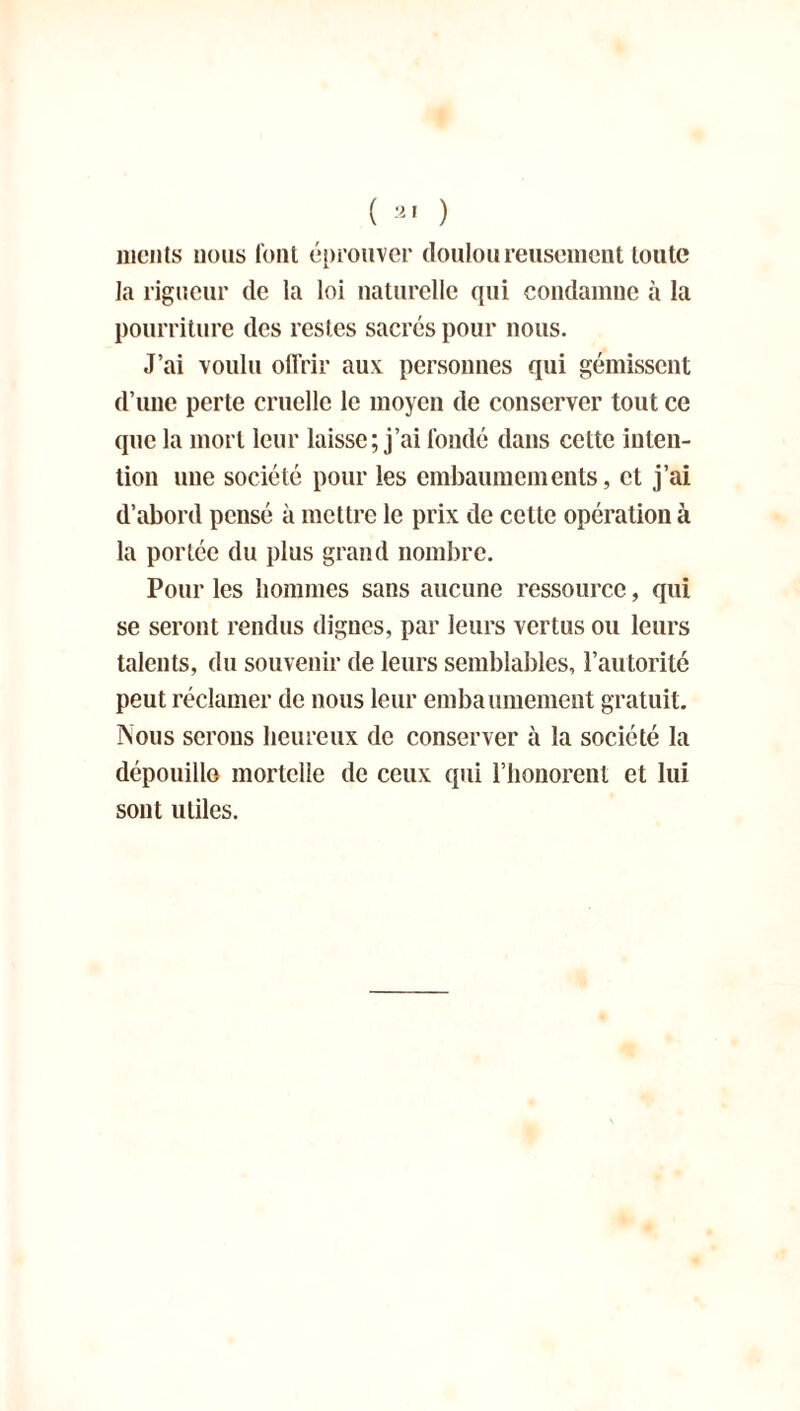 ( 21 ) iiicnts nous font éprouver douloureusement toute la rigueur de la loi naturelle qui condamne à la pourriture des restes sacrés pour nous. J’ai voulu offrir aux: personnes qui gémissent d’une perte cruelle le moyen de conserver tout ce que la mort leur laisse; j’ai fondé dans cette inten- tion une société pour les embaumements, et j’ai d’abord pensé à mettre le prix de cette opération à la portée du plus grand nombre. Pour les hommes sans aucune ressource, qui se seront rendus dignes, par leurs vertus ou leurs talents, du souvenir de leurs semblables, l’autorité peut réclamer de nous leur embaumement gratuit. Nous serons heureux de conserver à la société la dépouille mortelle de ceux qui l’honorent et lui sont utiles.