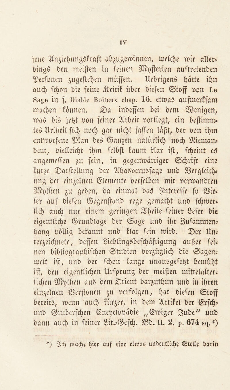 V IV jene 2tn§tehungSfraft ab$ugewinnen, welche wir allere bingS ben meiften in (einen 20lt)jterien auftretenben Verfemen §ugeftehen muffen. UebrigenS hatte ihn and) fd)on bie feine Jtritif über biefen ©toff bon Le Sage in f. Diable Boiteux chap. 16. etwas aufmerffam machen fonnen. ©a inbeffen bei bem Wenigen, waS bis jefct bon feiner Arbeit borliegt, ein beftimm* teS Urtheil ftd) noch gar nicht faffen lagt, ber bon ihm entworfene ^)lan beS (Sanken natürlich nod) SJtieman* bem, meHeid)t ihm felbft faum flar ijt, fd>exnt eS angemeffen ju fein, in gegenwärtiger ©d)rtft eine fur§e ©avfieEung ber 2ü)aSberuSfage unb SSergleid)* ung ber einzelnen Elemente berfeXben mit berwanbten 9Jtytben gu geben, ba einmal baS Sntereffe fo S3tes ler auf biefen ©egenftanb rege gemacht unb fd)wer* lieb and) nur einem geringen Steile feiner £efer bie eigentliche ©vunblage ber ©age unb iX>r Sufammem b;ang bbEig befannt unb flar fein wirb. £)er Uns tergeichnete, beffen 2icblingSbefd)dftigung auger fet* nen btbltograpl)tfd)en ©tubiert oor^üglid) bie ©agem weit ift, unb ber fd)on lange unauSgefefct bemüht ijt, ben etgentlid)en Urfprung ber meiften mittelalter* liehen SDtythen auS bem Orient barguthun unb in ihren einzelnen Slerftonen §u berfolgen, hat biefen ©toff bereits, wenn auch fürger, in bem Tlrtifel ber ß:rfch= unb ©ruberfchen Crncpclopdbie „©wiger 3ube unb bann aud) in feiner Sit.EBefd). &3b. II. 2. p. 674 sq.*) *) Set) mact)e tjiev auf eine etwas undeutliche ©teile bavtn