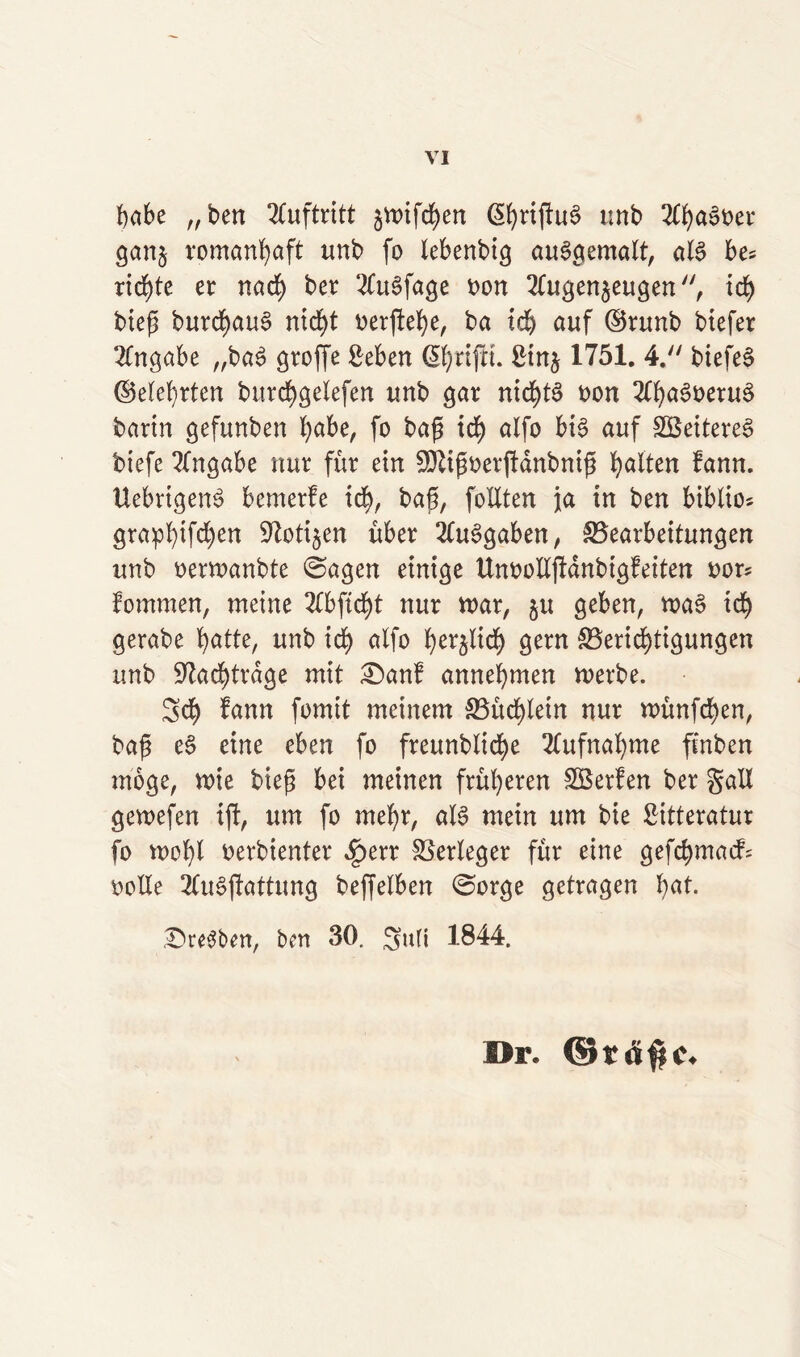 habe „ben Auftritt §rt)ifd)en ßhnjlug tmb Ahagoer ganz romanhaft unb fo Xebenbi^ auggemalt, alg be* richte er nach ber 2fu^fage oon Augenzeugen, ich bieg burd)au§ nicht oerfiehe, ba ich auf ©runb btefer Angabe „bag große Seben grifft, £inz 1751. 4. biefeg ©eiehrten burd>gelefen unb gar nichts oon Ahagoetug bartn gefunben fyabe, fo baß ich alfo big auf SBeitereg biefe Angabe nur für ein Sfttßoerßdnbniß galten fann. Uebrigeng bcmerfe ich, baß, follten ja in ben biblio* grapi)ifd)en Notizen über Aufgaben, Bearbeitungen unb oenoanbte ©agen einige Unoolißanbigfeiten oor* fommen, meine Abftcf>t nur mar, zu geben, mag ich gerabe fyatte, unb ich alfo h^licf) gern Berichtigungen unb Nachträge mit £)anf annehmen merbe. Sch bann fomit meinem Büchlein nur münfd)en, baß eg eine eben fo freunbliche Aufnahme ftnben möge, mie bieß bei meinen früheren SBerfen ber gal! gemefen iß, um fo mehr, alg mein um bie Sitteratur fo mofß oerbienter ^>err Berleger für eine gefchmacf: oolle Augßattung beffelben 0orge getragen hat. £>re3ben, ben 30. Sufi 1844. Dr. ©rä$c.