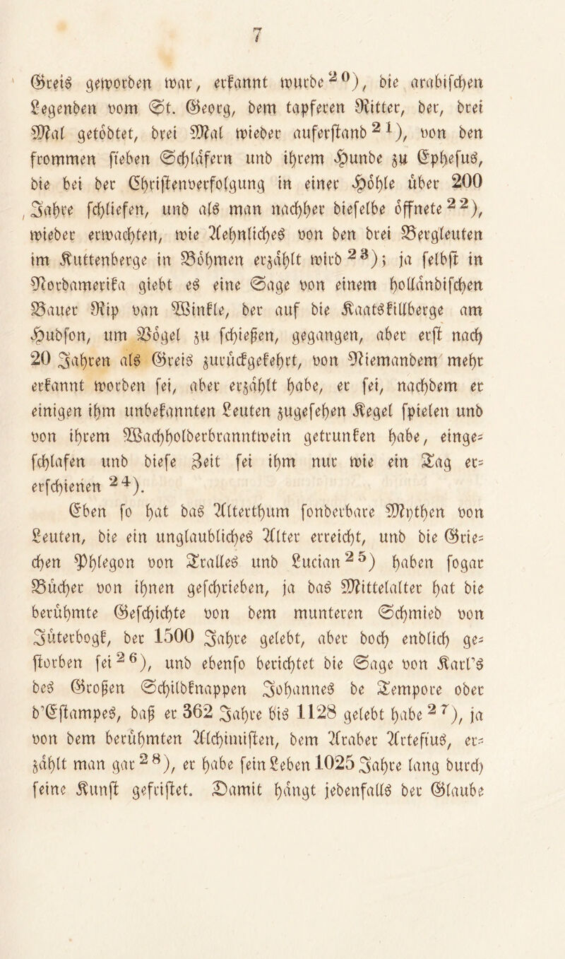 ©reis gemotben mar, erfannt mürbe20), bie arabtfcf>en Segenben oom ©t. ©eorg, bem tapferen Witter, ber, bret Mal getobtet, bret Mal mieber auferftanb2 *), mm ben frommen fteben ©erdfern unb ihrem «fpunbe ju ©phefuS, bie bei ber (3()riffenoerfo(gung in einer $ot)[e über 200 , Safyre fd)liefen, unb atö man nachher biefetbe öffnete22), mieber ermatten, mie Sehnliches non ben brei Bergleuten tm JUtttenberge in Boomen erzählt mich 2 3) ; ja felbjt in 9lorbamerifa giebt eS eine ©age non einem f)ottdnbifcben Bauer Ofip oan B>infle, ber auf bie dtaatSfillberge am ©ubfon, um Bogel $u fd)iefen, gegangen, aber erfl nacfy 20 Sauren all ©reis jurucfgefetnt, non 9?iemanbem mehr erfannt morben fei, aber er§df)tt f>abe, er fei, nacl)bem er einigen ihm unbefannten Leuten §ugefef)en Siegel fpieten unb mm ihrem 3Sacf>f)otberbranntmein getrunken f)abe, einge- fdplafen unb biefe 3ett fei ihm nur mie ein Sag et= erfcbienen 24). ©ben fo t)at baS Slterthum fonberbare 5D?i;tl>en non Leuten, bie ein unglaubliches Filter erreicht, unb bie ©rie- chen *Ph^9on non SralleS unb Sudan25) ha^erl fogac Bücher non ihnen gefchrieben, ja baS Mittelalter hat bie berühmte ©efchid)te non bem munteren ©cf)mieb non 3üterbogf, ber 1500 3ahre gelebt, aber hoch enblich ge- worben fei26), unb ebenfo berichtet bie ©age non dtart’S beS ©rojjen ©d)itbfnappen 3ohann^ be Sempore ober b’©flampeS, bajj er 362 3al)ce bis 1128 gelebt habe 2 r), ja non bem berühmten Slchimiffen, bem Araber SrteftuS, ec- &äf)(t man gar28), er l>abe feinSeben 1025Sahre lang burd) feine $unft gefrijlet. ©amit hdngt jebenfallS ber ©laube