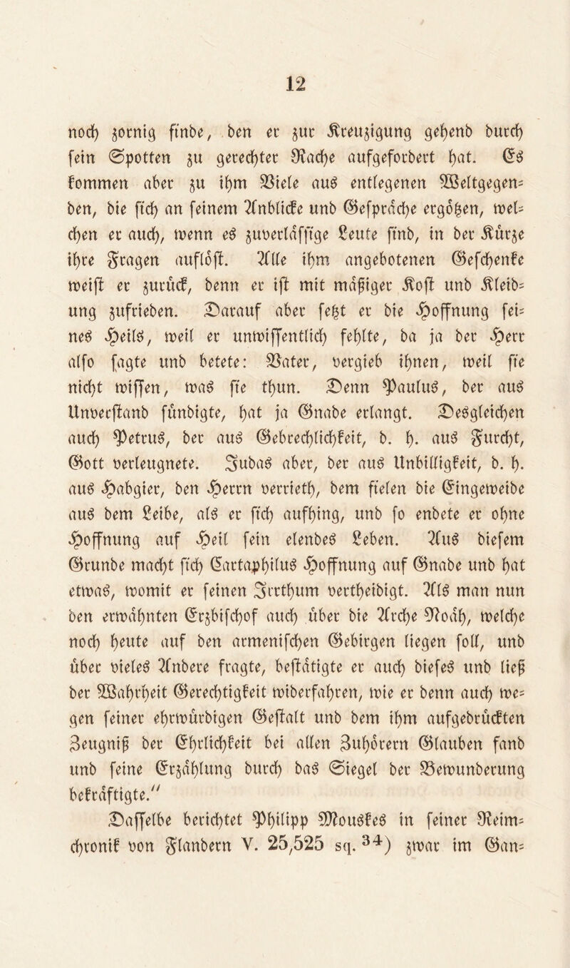 nod) fertig ftnbe, bert ec §uc Äceujigung gebenb bued) fein Spotten 51t geredeter 9iad)e aufgefocbect fyat. ©r fommen aber §u ihm tötete aur entlegenen 5ßeltgegem ben, bte ftd> an feinem 2fnbltcfe unb ©efpcdd)e eego^en, met- eben ec auch/ ^enn pwecldfftge £eute ftnb, in bet ^ueje i^re gcagen auflofL Zite ihm angebotenen ©efebenfe weift ec jucücf, benn ec ift mit mdfigec $oft unb $letb= ung §ufcieben. datauf abec fe£t ec bie Hoffnung fei- net dbeiir, weil ec unwiffentlid) fehlte, ba ja bec ipert alfo fagte unb betete: 33ntec, oeegieb ihnen, mit fte nid}t wtffen, war fte tbun. denn spaulur, bec aur Unoecftanb fünbigte, bat ja ©nabe ectangt. dergleichen auch *Petcttr, bec aur ©ebcecblid)feit, b. b- aur Surdjt, ©ott necleugnete. 3>ubar abec, bec attr Unbilligfett, b. b- aur ^abgiet, ben Jpeccn oeccietb, bem fielen bie ©ingeweibe aur bem Seibe, alr ec ftd) aufbing, unb fo enbete ec ohne Hoffnung auf dpeit fein etenber 2eben. 2fur biefem ©cunbe macht ftd) (5attapf)t(u^ Hoffnung auf ©nabe unb bat etwar, womit ec feinen 3nrtbum oeetbeibigt. 2(ir man nun ben eemabnten ©c§bifd)of auch itbet bie 2ftd)e 9?oab, welche nod) t)eute auf ben acmenifd)en ©ebiegen liegen foUf, unb übet vieler 2(nbece fragte, betätigte ec auch biefer unb tief bec 5öabcl)eit ©eced)tigfeit mibetfabten, wie ec benn and) we- gen feinec ebtwütbigen ©eftatt unb bem ihm aufgebcucften Seugnif bec (5bultcf>fett bei allen 3ub6cecn ©lauben fanb unb feine ©c§dbtung bued) bar @ieget bec S3ewunbetttng befeäfttgte. daffetbe berichtet Philipp Sftourfer in feinec 9?eitm d)tonif oon $tanbecn V. 25,525 sq. 34) jmat im ©am