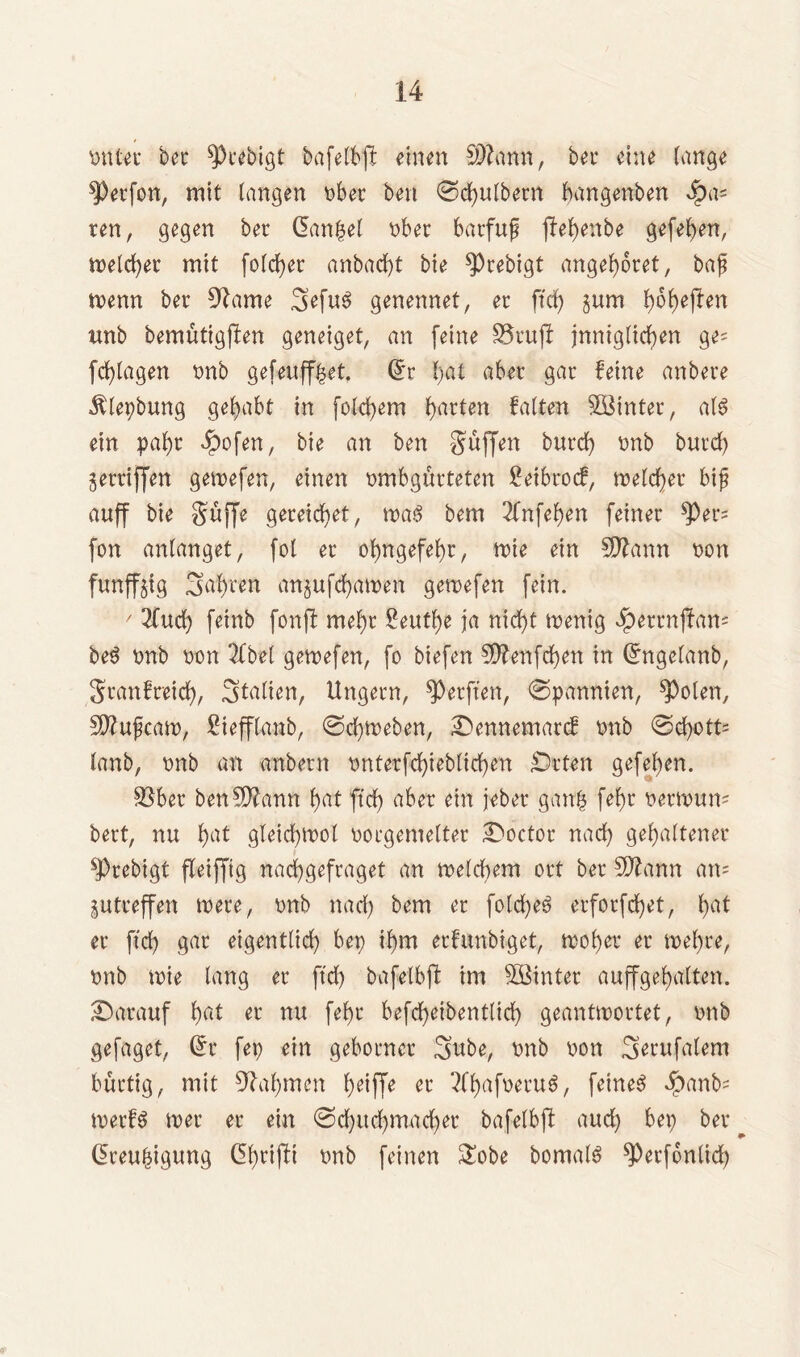 tmt-et bei* 9>tebigt bafelbp einen SDfrmn, bei* eine lange sperfo«, mit langen übet ben ©dfjulbern bangenben Jpa= ten, gegen bet Gantet über batfuf ffehenbe gefehen, meldet mit folget anbacf)t bie ^cebigt angeltet, baf menn bet 9^ame 3>efuS genennet, er ftdf) gum l)6^e(len tmb bemütigflen geneiget, an feine fötufl Inniglichen ge= ferlagen ünb gefeufffcet. (5t hat aber gat feine anbete ^lepbung gehabt in folgern Ratten falten Eintet, al$ ein pal)t Jpofen, bie an ben Soffen butd; ünb butd; geraffen gemefen, einen ümbgurteten £etbrocf, meieret bif auff bie Suffe gereichet, m$ bem 2fnfel;en feinet *Per= fon anlanget, fol et ohngefehr, tüte ein 5Dlann üon funff^tg Sagten angufchamen gemefen fein. / lind) feinb fonjl mef)t Seufze ja nid;t menig ipetrnjfam be$ ünb üon 3fbel gemefen, fo biefen Sftenfchen in (5ngelanb, Stanfretdf), Italien, Ungern, Werften, ©pannten, ^polen, Sftufcam, £iefflanb, ©daneben, Oennemarcf ünb ©d;ott= lanb, ünb an anbetn ünterfchiebltchen Orten gefel;en. 95bet ben^ftann f>at ftdf> aber ein jebet gan£ fef)t üetmum bett, nu f)at gleid;mol üocgenteltet Ooctot nad; gehaltener ^Prebigt fleifftg nacfygefraget an meldtem ort bet Sftann an= gutteffen trete, ünb nach bem er fotd>eö erforfchet, ha* et ftch gat eigentlich bet) ihm etfunbiget, mohet et mehre, tmb iüie lang et ftch bafelbjf tm Eintet auffgehalten. Oatauf h«t et nu feht befd)etbentlid; geantwortet, ünb gefaget, (5t fep ein gebotnet 3mbe, ünb üon 3erufalem büttig, mit Nahmen h^fFe et ^Chctf^evuö, feinet ibanfc merfS wer et ein ©d;ud)mad)et bafelbft aud; bet; bet Qreuhigung (grifft ünb feinen &obe bornalö sperfonlid;