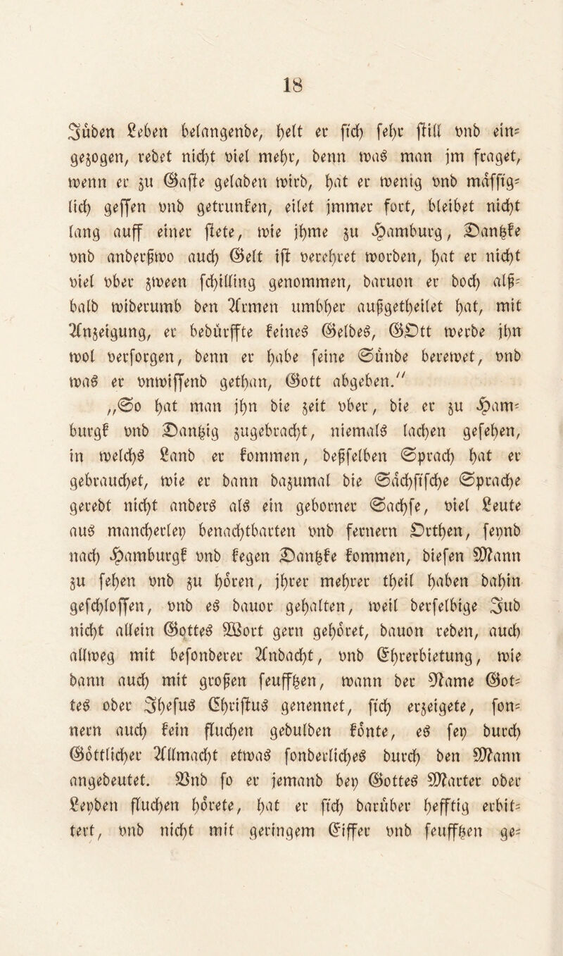 Süben geben betangenbe, t>elt er ftd) fef)r fUU ünb eim gezogen, rebet nicht t>iel mehr, benn tx>aö man jm fraget, wenn er gu ©affe gelaben wirb, l>at er wenig tmb mafft'g^ lidE> geffen tmb getrunfen, eilet jmmer fort, bleibet nicht lang auff einer ffete, wie jfyme gu Hamburg, £)an|fe tmb anberfwo auch ©eit tfl tterehtet worben, l>at er nicht nie! übet gween fd>iUing genommen, baruon er bod) alp halb wiberumb ben Ernten umbf)er außgetheilet f>at, mit 2fngeigung, er bebürffte feinet ©elbeS, ©£)tt werbe ihn wol oerforgen, benn er l)abe feine ©unbe berewet, tmb waS er tmwiffenb getfjan, ©ott abgeben/' ,,©o l)at man j(>n bie §eit über, bie er gu Jpant; bürg! tmb Danzig gugebradjt, niemals lad)en gefel>en, in weld)S £anb er fommen, beßfelben ©prad) l)at er gebrauchet, wie er bann bagumal bie ©ad) ftfehe ©pradje gerebt nicht anberS als ein gehonter ©ad)fe, nie! £eute aus mancherlei) benachtbarten tmb fernem jDrthen, fepnb nach Hamburg! tmb hegen £anfcfe fommen, biefen $0?ann gu fel)en tmb gu hören, ihrer mehret theil h^en babin gefd)loffen, tmb eS bauor gehalten, weil betfelbtge Sub nicht allein ©otteS SOßort gern gehöret, bauon reben, auch allweg mit befonberer 2fnbad)t, tmb ©hrerbietung, wie bann aud) mit großen feuff^en, wann bei* 9?ame ©ot= teS ober 3h*fu$ ^hrtfluS genennet, ftd) ergeigete, fern nern aud) fein fluchen gebulben fonte, eS fei) burd) ©ottlicher Allmacht etwas fonberlicheS burd) ben SD?ann angebeutet. 33nb fo er jemanb bep ©otteS Starter ober gepben flud)en horete, fmt er ftd) baruber hefftig erbit= tert, tmb nicht mit geringem ©iffer tmb feuffben ge=