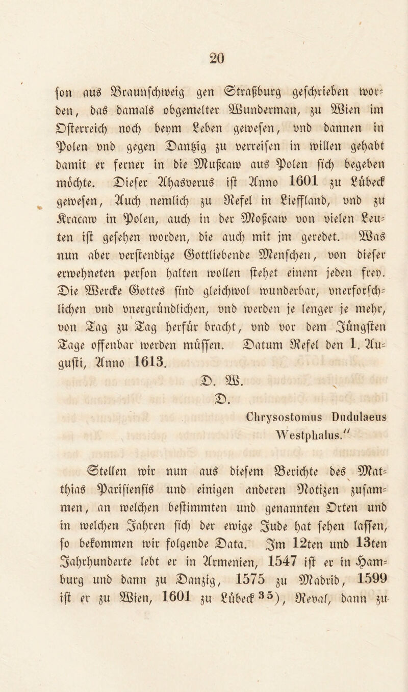fort aus SSraunfchmeig gen @trafburg gefcfycieben lx>or* ben, ba$ bamafg obgemetter SBunbermart, §u $öien im Dfterreid) nod) bepm 2 eben gemefen, vmb bannen in *Po(en nnb gegen Danzig $u nerreifen in mitten gehabt bannt er ferner in bie Sftujjcam aus ^pofen ff cf) begeben mochte, tiefer 2Cf>a^t>eru6 ijl Tfnno 1601 ju 2übecf gemefen, 2lud) nemficf) §u 9^efet in 2ieff(anb, tmb •tracam in ^Pofen, aucf) in ber Sflojjcam non nieten 2eu- ten ift gefef)en morben, bie aucf) mit jm gerebet. 5öaS nun aber nerfienbige (Bottfiebenbe 9D?enfcf)en, non biefer ermehneten perfon haf^n motten flehet einem jeben frei). Die 38ercfe ©otteä ftnb gfeicf)mot munberbar, nnerforfd)= lieben nnb tmergrünb(id)en, nnb merben je (enger je mehr, non Sag §u Sag b*tfür bracht, nnb nor bem Süngflen Sage offenbar merben muffen. Datum Otefef ben 1. 7lu= gufli, 2fnno 1613. d. m. D. Chrysostomus Dudulaeus Westphalus. 0tetten mir nun au3 biefem Berichte be3 50?at- thtaö ^PariftenftS nnb einigen anberen Zotigen gufam= men, an metcf)en bejlimmten nnb genannten Drten unb in melchen .^hcen ftch ber emtge Sube h^t fef)en (affen, fo bekommen mir fofgenbe Data. Sm 12ten unb 13ten Sahrhunberte lebt er in Armenien, 1547 ift er in ipam= bürg unb bann gu Danzig, 1575 gu 5D?abrib, 1599 ift er gu SBten, 1601 gu 2übe<f35), Ofenaf, bann gu-