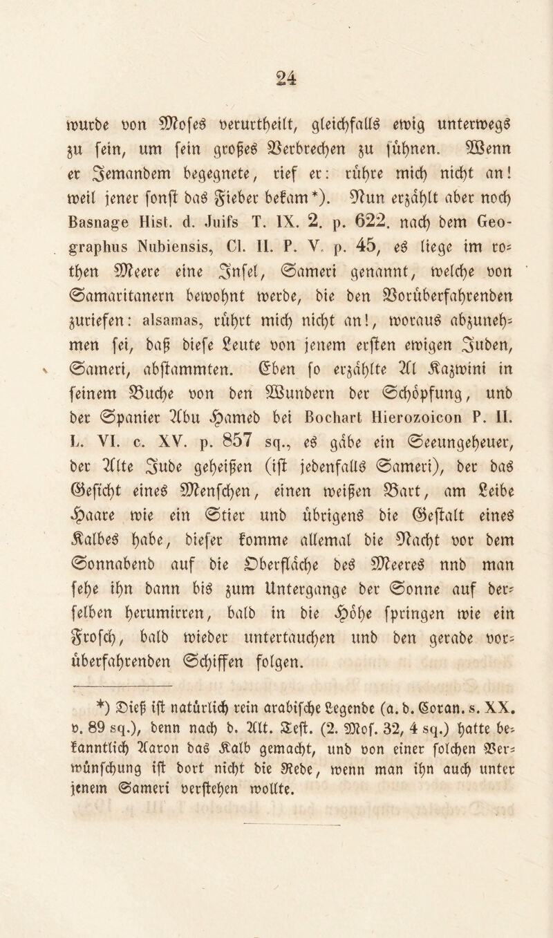 würbe Don SftofeS Derurtheilt, gleichfalls ewig unterwegs fein, um fein gtofeS Verbrechen gu fühnen, 2Benn er ^emanbem begegnete, rief er: rühre mich nicht an! weil jener fonft baS giebet befam*). 97un erzählt aber noch Basnage Hist. d. Juifs T. IX. 2. p. 622. nach bem Geo- graphus Nubiensis, CI. II. P. V. p. 45, eS liege im ro; then Sfteete eine Snfel, ©ameri genannt, welche oon ©amaritanern bewohnt werbe, bie ben Votüberfahrenben jutiefen: alsamas, rührt mich nicht an!, woraus abjuneh- men fei, baf biefe Seute Don jenem erften ewigen 3uben, v ©ameri, abjlammten. (Sben fo er§dl)lte 2(1 ^a^wini in feinem Vuche Don ben VSunbern bet ©chopfung, unb ber ©panier 2Cbu ipameb bei Bochart Hierozoicon P. II. L. VI. c. XV. p. 857 sq., eS gäbe ein ©eeungeheuer, ber TClte Sube geheimen (ift jebenfaÜS ©ameri), ber baS ©eftcht eines 5D?enfchen, einen weifen Vart, am £eibe $aare wie ein ©tier unb übrigens bie ©ejfalt eines halbes biefer fomme allemal bie 97arf)t Dor bem ©onnabenb auf bie Oberfläche beS SfteeteS nnb man [ehe ihn bann bis §um Untergange ber ©onne auf bet' fetben h^rumirren, halb in bie £6he fpringen wie ein grofcl), halb wieber untertauchen unb ben gerabe oot= übetfahtenben ©Riffen folgen. *) £)ief ift natürlich rein arabifche ßegcnbe (a. b. Gwran. s. XX. d. 89 sq.), benn nach b. 2Ut. $£eft. (2. SQtof. 32, 4 sq.) hatte be- fanntlich 2laron baS ^alb gemacht, unb Don einer folchen SSer* wünfcfung ift bort nicht bie S’tebe, wenn man ihn auch unter jenem (Sameri Derftehen wollte.