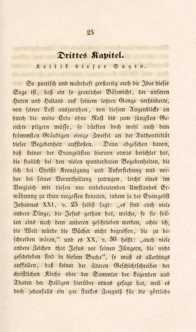 ®rttic3 Hajritcl* & t i t i f btefer ©eigen. <So poetifd) unb großartig auch bte 3bee btefer (Sage ijil, baß ein fo greulicher SSofetutcht, bet unfecen $etrn unb Jpeilanb auf feinem testen hknge netbinbette, non feinet 2aff au^utuben, non biefem 2lugenblicfe an butd) bie weite Grtbe ohne Sftajt bis $um jüngften richte pilgern muffe, fo bütften borf) wobt auch bem frommften (^laubigen einige Steifet an bet 2(utf)enticitdt biefet ISegehenheit aufjloßen. £>enn abgesehen banon, baß feinet bet ßrnangelijlen h^tx>on etwas berichtet bat, bie freilich bei ben nieten wunbetbaten Gegebenheiten, bie fid) bei CEbrißi dfteujigung unb 2fuferpebung unb not= bet bei feinet Getuttbeilung §uttugen, leiebt eines im Getgleicb mit biefen nur unbebeutenben UmffanbeS Grt= tndbnung ju tbun netgeffen fonnten, inbem ja bet (£nangetift /soh^nneS XXI, n. 25 felbft fagt: „eS ftnb auch niele anbete £)inge, bie 3>efuS getban bah belebe, fo fte folg- ten eins nach bem anbeten gefebrieben werben, achte ich, bie SBett würbe bie Gucbet nicht begreifen, bie ju be^ febreiben traten/' unb eS XX, n. 30 beifit: „auch niele anbete Reichen tbat SefuS not feinen hungern, bie nicht gefebtieben ftnb in biefem Gucbe, fo muß eS alletbingS auffallen, baß feinet bet alteren ©efebiebtfebteibet bet cbtiftlicben Kirche ober bet (Sammlet bet £egenben unb ^beiten bet ^eiligen btetübet etwas gefagt bah weil eS hoch jebenfallS ein gar ftatfeS ßeugniß für bie göttliche